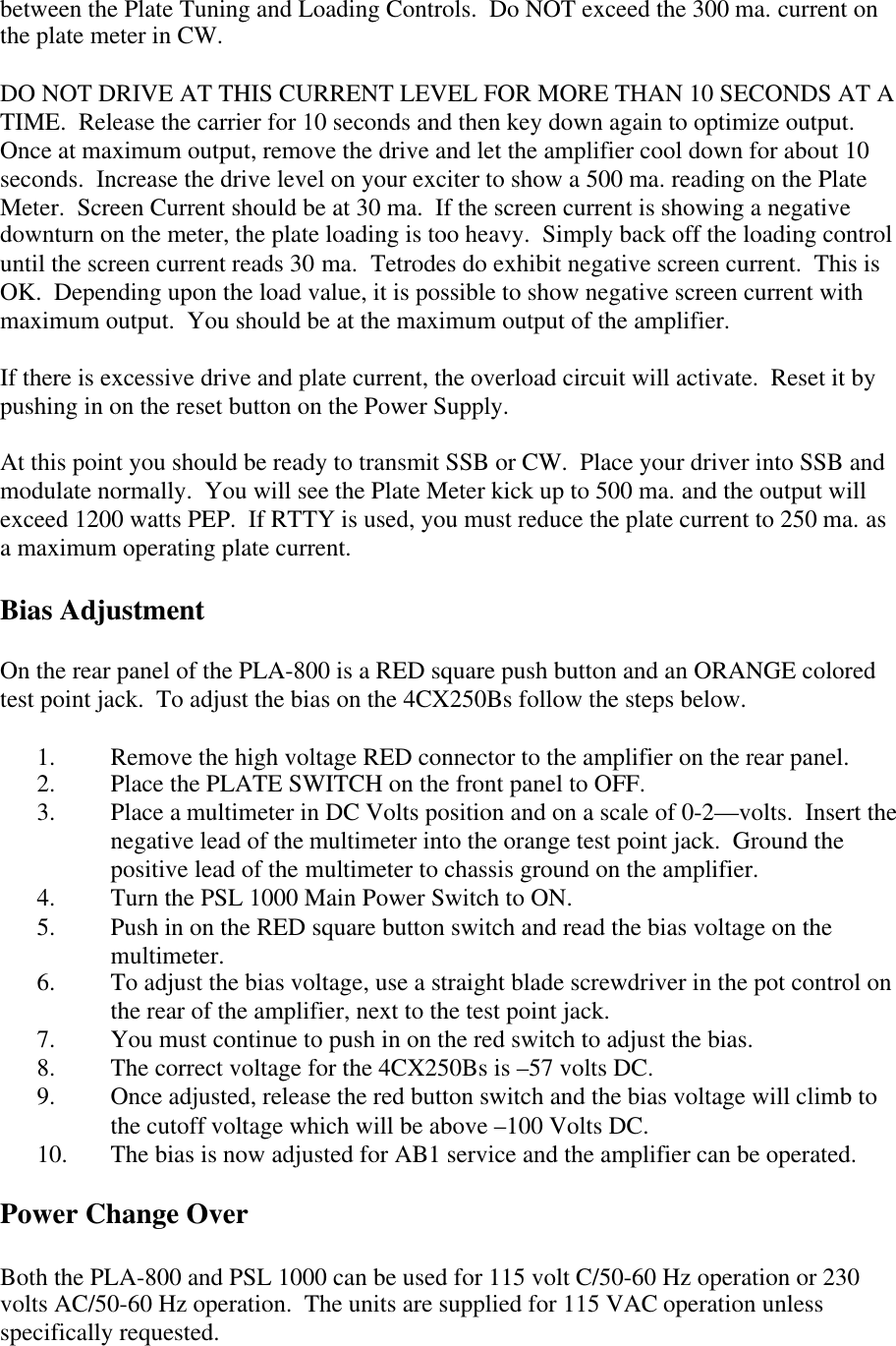 between the Plate Tuning and Loading Controls.  Do NOT exceed the 300 ma. current onthe plate meter in CW.DO NOT DRIVE AT THIS CURRENT LEVEL FOR MORE THAN 10 SECONDS AT ATIME.  Release the carrier for 10 seconds and then key down again to optimize output.Once at maximum output, remove the drive and let the amplifier cool down for about 10seconds.  Increase the drive level on your exciter to show a 500 ma. reading on the PlateMeter.  Screen Current should be at 30 ma.  If the screen current is showing a negativedownturn on the meter, the plate loading is too heavy.  Simply back off the loading controluntil the screen current reads 30 ma.  Tetrodes do exhibit negative screen current.  This isOK.  Depending upon the load value, it is possible to show negative screen current withmaximum output.  You should be at the maximum output of the amplifier.If there is excessive drive and plate current, the overload circuit will activate.  Reset it bypushing in on the reset button on the Power Supply.At this point you should be ready to transmit SSB or CW.  Place your driver into SSB andmodulate normally.  You will see the Plate Meter kick up to 500 ma. and the output willexceed 1200 watts PEP.  If RTTY is used, you must reduce the plate current to 250 ma. asa maximum operating plate current.Bias AdjustmentOn the rear panel of the PLA-800 is a RED square push button and an ORANGE coloredtest point jack.  To adjust the bias on the 4CX250Bs follow the steps below.1. Remove the high voltage RED connector to the amplifier on the rear panel.2. Place the PLATE SWITCH on the front panel to OFF.3. Place a multimeter in DC Volts position and on a scale of 0-2&mdash;volts.  Insert thenegative lead of the multimeter into the orange test point jack.  Ground thepositive lead of the multimeter to chassis ground on the amplifier.4. Turn the PSL 1000 Main Power Switch to ON.5. Push in on the RED square button switch and read the bias voltage on themultimeter.6. To adjust the bias voltage, use a straight blade screwdriver in the pot control onthe rear of the amplifier, next to the test point jack.7. You must continue to push in on the red switch to adjust the bias.8. The correct voltage for the 4CX250Bs is &ndash;57 volts DC.9. Once adjusted, release the red button switch and the bias voltage will climb tothe cutoff voltage which will be above &ndash;100 Volts DC.10. The bias is now adjusted for AB1 service and the amplifier can be operated.Power Change OverBoth the PLA-800 and PSL 1000 can be used for 115 volt C/50-60 Hz operation or 230volts AC/50-60 Hz operation.  The units are supplied for 115 VAC operation unlessspecifically requested.