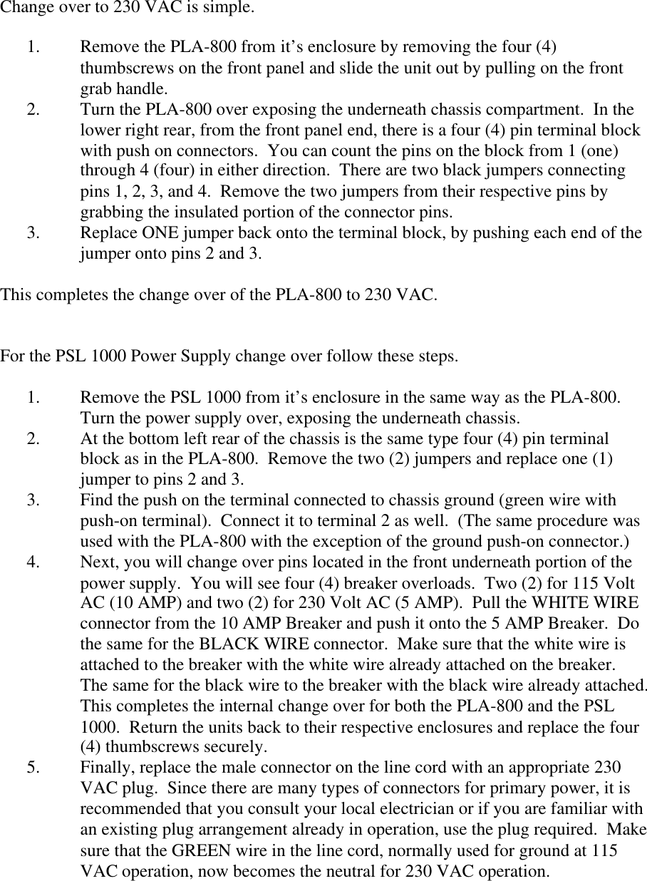 Change over to 230 VAC is simple.1. Remove the PLA-800 from it&rsquo;s enclosure by removing the four (4)thumbscrews on the front panel and slide the unit out by pulling on the frontgrab handle.2. Turn the PLA-800 over exposing the underneath chassis compartment.  In thelower right rear, from the front panel end, there is a four (4) pin terminal blockwith push on connectors.  You can count the pins on the block from 1 (one)through 4 (four) in either direction.  There are two black jumpers connectingpins 1, 2, 3, and 4.  Remove the two jumpers from their respective pins bygrabbing the insulated portion of the connector pins.3. Replace ONE jumper back onto the terminal block, by pushing each end of thejumper onto pins 2 and 3.This completes the change over of the PLA-800 to 230 VAC.For the PSL 1000 Power Supply change over follow these steps.1. Remove the PSL 1000 from it&rsquo;s enclosure in the same way as the PLA-800.Turn the power supply over, exposing the underneath chassis.2. At the bottom left rear of the chassis is the same type four (4) pin terminalblock as in the PLA-800.  Remove the two (2) jumpers and replace one (1)jumper to pins 2 and 3.3. Find the push on the terminal connected to chassis ground (green wire withpush-on terminal).  Connect it to terminal 2 as well.  (The same procedure wasused with the PLA-800 with the exception of the ground push-on connector.)4. Next, you will change over pins located in the front underneath portion of thepower supply.  You will see four (4) breaker overloads.  Two (2) for 115 VoltAC (10 AMP) and two (2) for 230 Volt AC (5 AMP).  Pull the WHITE WIREconnector from the 10 AMP Breaker and push it onto the 5 AMP Breaker.  Dothe same for the BLACK WIRE connector.  Make sure that the white wire isattached to the breaker with the white wire already attached on the breaker.The same for the black wire to the breaker with the black wire already attached.This completes the internal change over for both the PLA-800 and the PSL1000.  Return the units back to their respective enclosures and replace the four(4) thumbscrews securely.5. Finally, replace the male connector on the line cord with an appropriate 230VAC plug.  Since there are many types of connectors for primary power, it isrecommended that you consult your local electrician or if you are familiar withan existing plug arrangement already in operation, use the plug required.  Makesure that the GREEN wire in the line cord, normally used for ground at 115VAC operation, now becomes the neutral for 230 VAC operation.