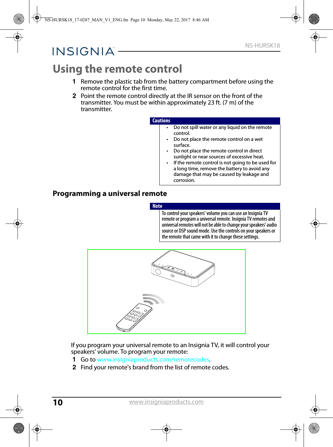 10NS-HURSK18www.insigniaproducts.comUsing the remote control1Remove the plastic tab from the battery compartment before using the remote control for the first time.2Point the remote control directly at the IR sensor on the front of the transmitter. You must be within approximately 23 ft. (7 m) of the transmitter.Programming a universal remoteIf you program your universal remote to an Insignia TV, it will control your speakers’ volume. To program your remote:1Go to www.insigniaproducts.com/remotecodes.2Find your remote&apos;s brand from the list of remote codes.Cautions• Do not spill water or any liquid on the remote control.• Do not place the remote control on a wet surface.• Do not place the remote control in direct sunlight or near sources of excessive heat.• If the remote control is not going to be used for a long time, remove the battery to avoid any damage that may be caused by leakage and corrosion.NoteTo control your speakers&apos; volume you can use an Insignia TV remote or program a universal remote. Insignia TV remotes and universal remotes will not be able to change your speakers’ audio source or DSP sound mode. Use the controls on your speakers or the remote that came with it to change these settings.NS-HURSK18_17-0287_MAN_V1_ENG.fm  Page 10  Monday, May 22, 2017  8:46 AM