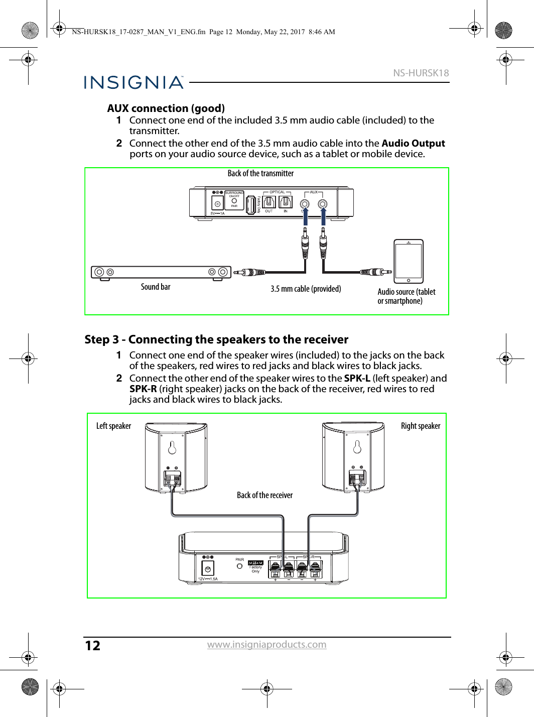 12NS-HURSK18www.insigniaproducts.comAUX connection (good)1Connect one end of the included 3.5 mm audio cable (included) to the transmitter. 2Connect the other end of the 3.5 mm audio cable into the Audio Output ports on your audio source device, such as a tablet or mobile device.Step 3 - Connecting the speakers to the receiver1Connect one end of the speaker wires (included) to the jacks on the back of the speakers, red wires to red jacks and black wires to black jacks.2Connect the other end of the speaker wires to the SPK-L (left speaker) and SPK-R (right speaker) jacks on the back of the receiver, red wires to red jacks and black wires to black jacks.3.5 mm cable (provided) Audio source (tablet or smartphone)Back of the transmitter Sound barBack of the receiver Left speaker Right speakerNS-HURSK18_17-0287_MAN_V1_ENG.fm  Page 12  Monday, May 22, 2017  8:46 AM