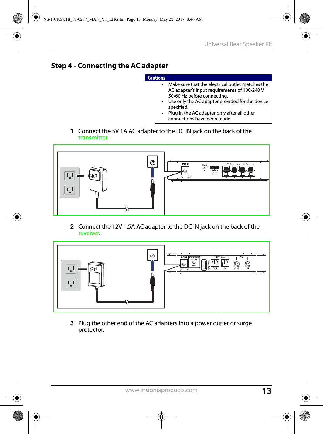 13Universal Rear Speaker Kitwww.insigniaproducts.comStep 4 - Connecting the AC adapter1Connect the 5V 1A AC adapter to the DC IN jack on the back of the transmitter.2Connect the 12V 1.5A AC adapter to the DC IN jack on the back of the reveiver.3Plug the other end of the AC adapters into a power outlet or surge protector.Cautions• Make sure that the electrical outlet matches the AC adapter’s input requirements of 100-240 V, 50/60 Hz before connecting.• Use only the AC adapter provided for the device specified.• Plug in the AC adapter only after all other connections have been made.NS-HURSK18_17-0287_MAN_V1_ENG.fm  Page 13  Monday, May 22, 2017  8:46 AM