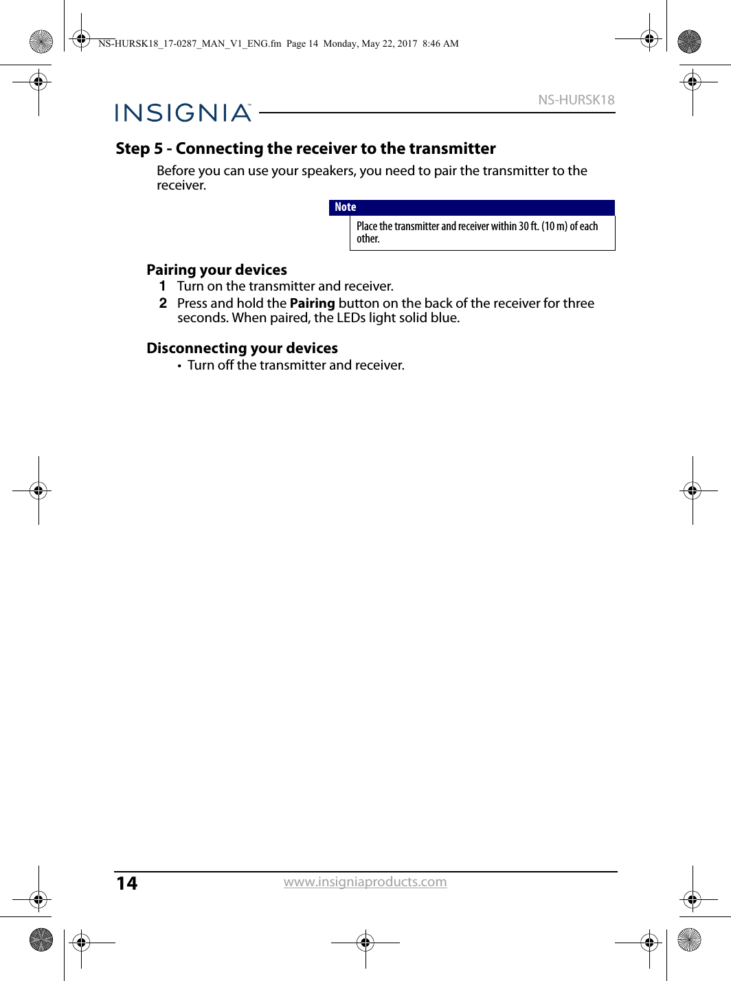14NS-HURSK18www.insigniaproducts.comStep 5 - Connecting the receiver to the transmitterBefore you can use your speakers, you need to pair the transmitter to the receiver.Pairing your devices1Turn on the transmitter and receiver.2Press and hold the Pairing button on the back of the receiver for three seconds. When paired, the LEDs light solid blue.Disconnecting your devices• Turn off the transmitter and receiver.NotePlace the transmitter and receiver within 30 ft. (10 m) of each other.NS-HURSK18_17-0287_MAN_V1_ENG.fm  Page 14  Monday, May 22, 2017  8:46 AM