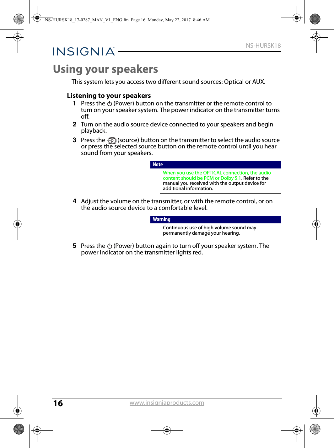 16NS-HURSK18www.insigniaproducts.comUsing your speakersThis system lets you access two different sound sources: Optical or AUX.Listening to your speakers1Press the  (Power) button on the transmitter or the remote control to turn on your speaker system. The power indicator on the transmitter turns off.2Turn on the audio source device connected to your speakers and begin playback.3Press the  (source) button on the transmitter to select the audio source or press the selected source button on the remote control until you hear sound from your speakers.4Adjust the volume on the transmitter, or with the remote control, or on the audio source device to a comfortable level.5Press the  (Power) button again to turn off your speaker system. The power indicator on the transmitter lights red.NoteWhen you use the OPTICAL connection, the audio content should be PCM or Dolby 5.1. Refer to the manual you received with the output device for additional information.WarningContinuous use of high volume sound may permanently damage your hearing.NS-HURSK18_17-0287_MAN_V1_ENG.fm  Page 16  Monday, May 22, 2017  8:46 AM