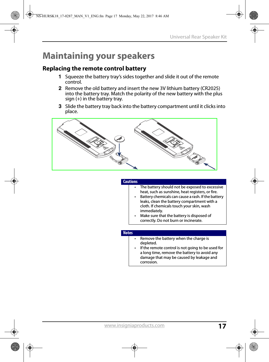 17Universal Rear Speaker Kitwww.insigniaproducts.comMaintaining your speakersReplacing the remote control battery1Squeeze the battery tray’s sides together and slide it out of the remote control.2Remove the old battery and insert the new 3V lithium battery (CR2025) into the battery tray. Match the polarity of the new battery with the plus sign (+) in the battery tray.3Slide the battery tray back into the battery compartment until it clicks into place.Cautions• The battery should not be exposed to excessive heat, such as sunshine, heat registers, or fire.• Battery chemicals can cause a rash. If the battery leaks, clean the battery compartment with a cloth. If chemicals touch your skin, wash immediately.• Make sure that the battery is disposed of correctly. Do not burn or incinerate.Notes• Remove the battery when the charge is depleted.• If the remote control is not going to be used for a long time, remove the battery to avoid any damage that may be caused by leakage and corrosion.NS-HURSK18_17-0287_MAN_V1_ENG.fm  Page 17  Monday, May 22, 2017  8:46 AM