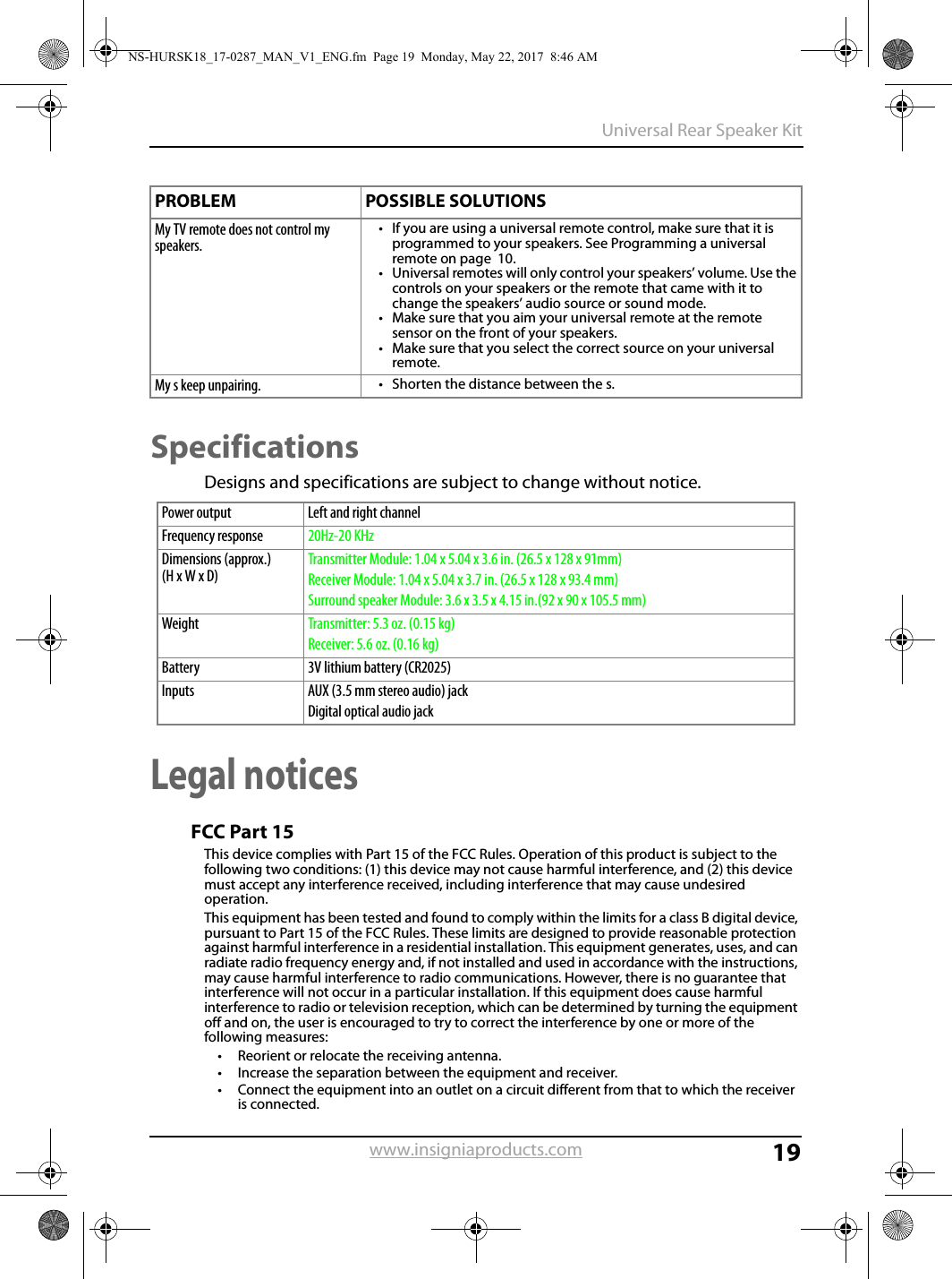 19Universal Rear Speaker Kitwww.insigniaproducts.comSpecificationsDesigns and specifications are subject to change without notice.Legal noticesFCC Part 15This device complies with Part 15 of the FCC Rules. Operation of this product is subject to the following two conditions: (1) this device may not cause harmful interference, and (2) this device must accept any interference received, including interference that may cause undesired operation.This equipment has been tested and found to comply within the limits for a class B digital device, pursuant to Part 15 of the FCC Rules. These limits are designed to provide reasonable protection against harmful interference in a residential installation. This equipment generates, uses, and can radiate radio frequency energy and, if not installed and used in accordance with the instructions, may cause harmful interference to radio communications. However, there is no guarantee that interference will not occur in a particular installation. If this equipment does cause harmful interference to radio or television reception, which can be determined by turning the equipment off and on, the user is encouraged to try to correct the interference by one or more of the following measures:• Reorient or relocate the receiving antenna.• Increase the separation between the equipment and receiver.• Connect the equipment into an outlet on a circuit different from that to which the receiver is connected.My TV remote does not control my speakers.• If you are using a universal remote control, make sure that it is programmed to your speakers. See Programming a universal remote on page  10.• Universal remotes will only control your speakers’ volume. Use the controls on your speakers or the remote that came with it to change the speakers’ audio source or sound mode.• Make sure that you aim your universal remote at the remote sensor on the front of your speakers.• Make sure that you select the correct source on your universal remote.My s keep unpairing.• Shorten the distance between the s.Power output Left and right channel Frequency response 20Hz-20 KHzDimensions (approx.)(H x W x D)Transmitter Module: 1.04 x 5.04 x 3.6 in. (26.5 x 128 x 91mm)Receiver Module: 1.04 x 5.04 x 3.7 in. (26.5 x 128 x 93.4 mm)Surround speaker Module: 3.6 x 3.5 x 4.15 in.(92 x 90 x 105.5 mm)Weight Transmitter: 5.3 oz. (0.15 kg)Receiver: 5.6 oz. (0.16 kg)Battery 3V lithium battery (CR2025)Inputs AUX (3.5 mm stereo audio) jackDigital optical audio jackPROBLEM POSSIBLE SOLUTIONSNS-HURSK18_17-0287_MAN_V1_ENG.fm  Page 19  Monday, May 22, 2017  8:46 AM