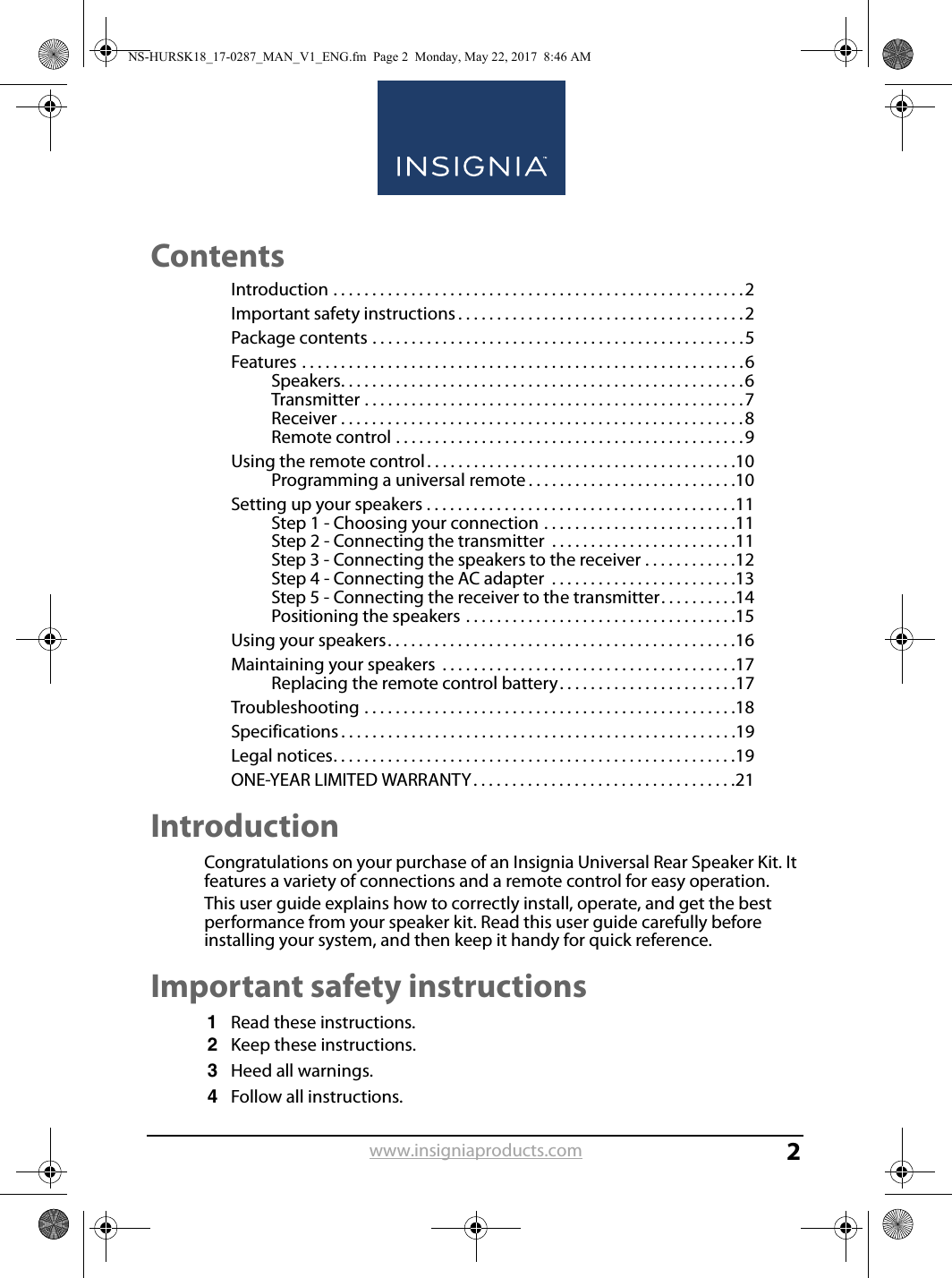 www.insigniaproducts.com2ContentsIntroduction . . . . . . . . . . . . . . . . . . . . . . . . . . . . . . . . . . . . . . . . . . . . . . . . . . . . .2Important safety instructions . . . . . . . . . . . . . . . . . . . . . . . . . . . . . . . . . . . . .2Package contents . . . . . . . . . . . . . . . . . . . . . . . . . . . . . . . . . . . . . . . . . . . . . . . .5Features . . . . . . . . . . . . . . . . . . . . . . . . . . . . . . . . . . . . . . . . . . . . . . . . . . . . . . . . .6Speakers. . . . . . . . . . . . . . . . . . . . . . . . . . . . . . . . . . . . . . . . . . . . . . . . . . . .6Transmitter . . . . . . . . . . . . . . . . . . . . . . . . . . . . . . . . . . . . . . . . . . . . . . . . .7Receiver . . . . . . . . . . . . . . . . . . . . . . . . . . . . . . . . . . . . . . . . . . . . . . . . . . . .8Remote control . . . . . . . . . . . . . . . . . . . . . . . . . . . . . . . . . . . . . . . . . . . . .9Using the remote control. . . . . . . . . . . . . . . . . . . . . . . . . . . . . . . . . . . . . . . .10Programming a universal remote . . . . . . . . . . . . . . . . . . . . . . . . . . .10Setting up your speakers . . . . . . . . . . . . . . . . . . . . . . . . . . . . . . . . . . . . . . . .11Step 1 - Choosing your connection . . . . . . . . . . . . . . . . . . . . . . . . .11Step 2 - Connecting the transmitter  . . . . . . . . . . . . . . . . . . . . . . . .11Step 3 - Connecting the speakers to the receiver . . . . . . . . . . . .12Step 4 - Connecting the AC adapter  . . . . . . . . . . . . . . . . . . . . . . . .13Step 5 - Connecting the receiver to the transmitter. . . . . . . . . .14Positioning the speakers . . . . . . . . . . . . . . . . . . . . . . . . . . . . . . . . . . .15Using your speakers. . . . . . . . . . . . . . . . . . . . . . . . . . . . . . . . . . . . . . . . . . . . .16Maintaining your speakers  . . . . . . . . . . . . . . . . . . . . . . . . . . . . . . . . . . . . . .17Replacing the remote control battery. . . . . . . . . . . . . . . . . . . . . . .17Troubleshooting . . . . . . . . . . . . . . . . . . . . . . . . . . . . . . . . . . . . . . . . . . . . . . . .18Specifications . . . . . . . . . . . . . . . . . . . . . . . . . . . . . . . . . . . . . . . . . . . . . . . . . . .19Legal notices. . . . . . . . . . . . . . . . . . . . . . . . . . . . . . . . . . . . . . . . . . . . . . . . . . . .19ONE-YEAR LIMITED WARRANTY. . . . . . . . . . . . . . . . . . . . . . . . . . . . . . . . . .21IntroductionCongratulations on your purchase of an Insignia Universal Rear Speaker Kit. It features a variety of connections and a remote control for easy operation.This user guide explains how to correctly install, operate, and get the best performance from your speaker kit. Read this user guide carefully before installing your system, and then keep it handy for quick reference.Important safety instructions1Read these instructions.2Keep these instructions.3Heed all warnings.4Follow all instructions.NS-HURSK18_17-0287_MAN_V1_ENG.fm  Page 2  Monday, May 22, 2017  8:46 AM