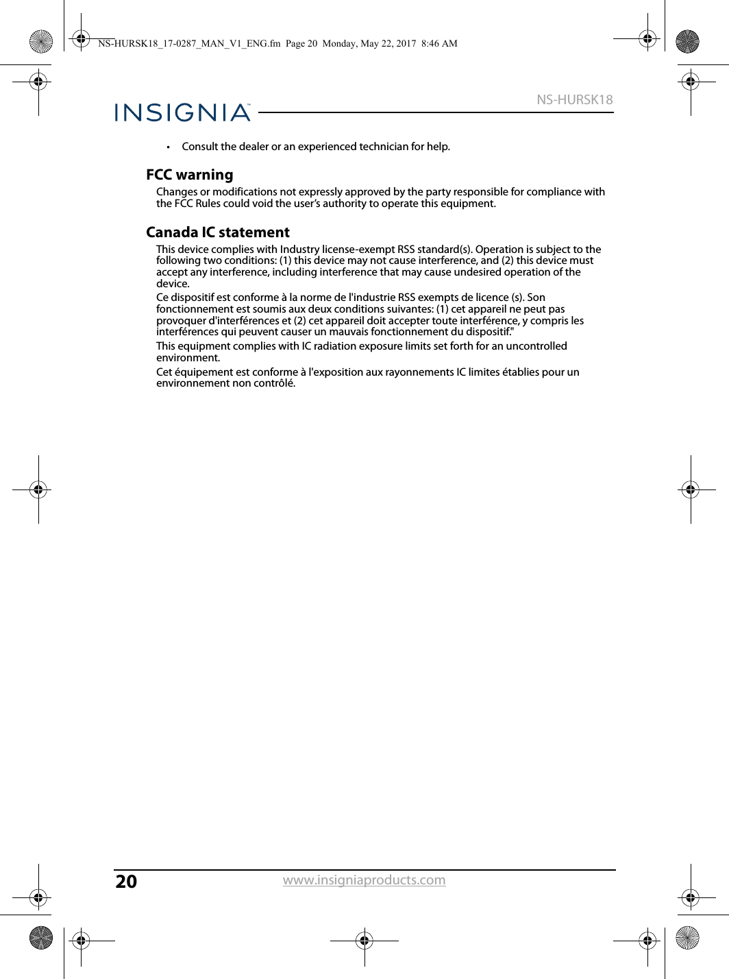20NS-HURSK18www.insigniaproducts.com• Consult the dealer or an experienced technician for help.FCC warningChanges or modifications not expressly approved by the party responsible for compliance with the FCC Rules could void the user’s authority to operate this equipment.Canada IC statementThis device complies with Industry license-exempt RSS standard(s). Operation is subject to the following two conditions: (1) this device may not cause interference, and (2) this device must accept any interference, including interference that may cause undesired operation of the device.Ce dispositif est conforme à la norme de l&apos;industrie RSS exempts de licence (s). Son fonctionnement est soumis aux deux conditions suivantes: (1) cet appareil ne peut pas provoquer d&apos;interférences et (2) cet appareil doit accepter toute interférence, y compris les interférences qui peuvent causer un mauvais fonctionnement du dispositif.&quot;This equipment complies with IC radiation exposure limits set forth for an uncontrolled environment.Cet équipement est conforme à l&apos;exposition aux rayonnements IC limites établies pour un environnement non contrôlé.NS-HURSK18_17-0287_MAN_V1_ENG.fm  Page 20  Monday, May 22, 2017  8:46 AM