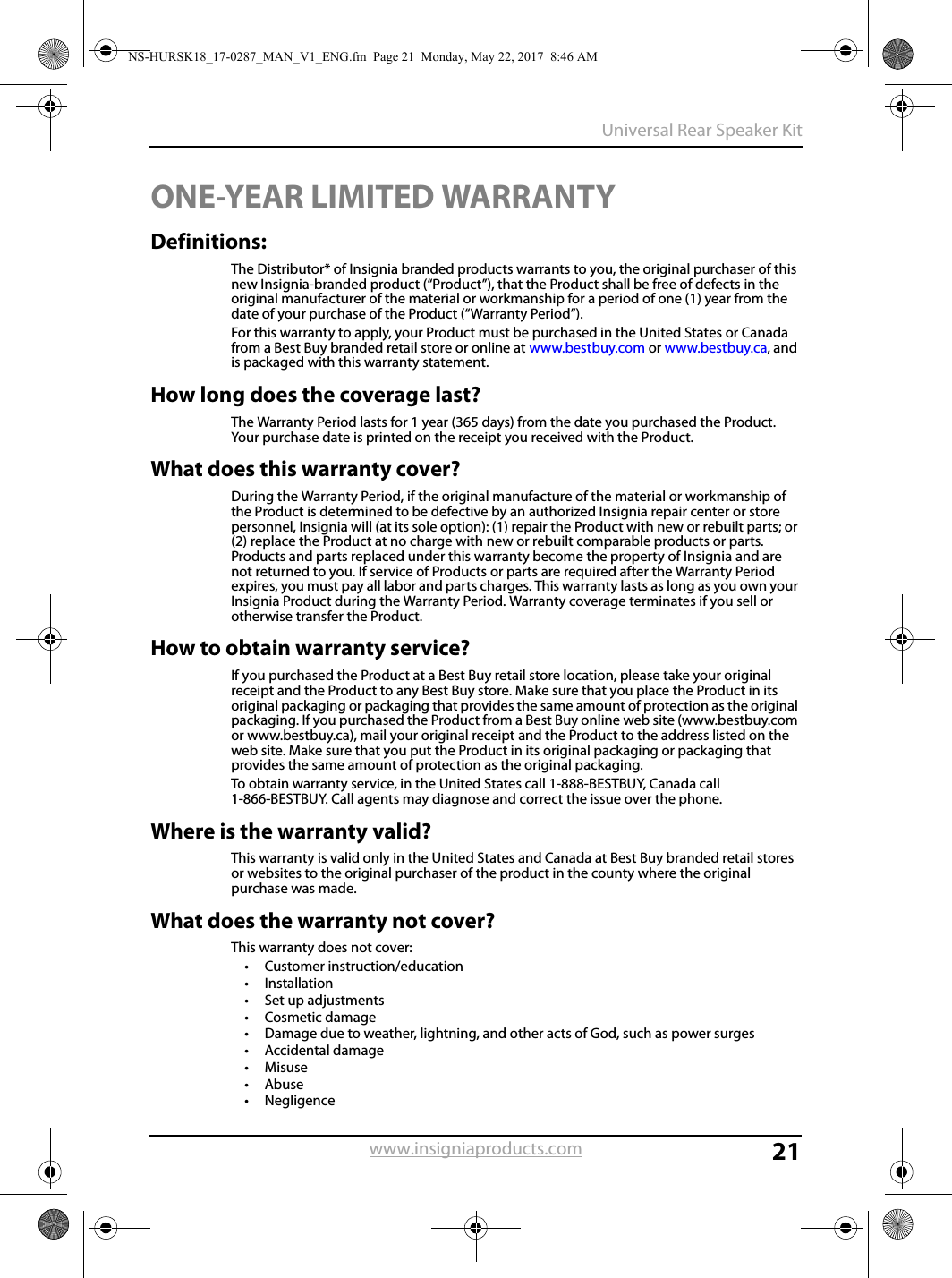 21Universal Rear Speaker Kitwww.insigniaproducts.comONE-YEAR LIMITED WARRANTYDefinitions:The Distributor* of Insignia branded products warrants to you, the original purchaser of this new Insignia-branded product (“Product”), that the Product shall be free of defects in the original manufacturer of the material or workmanship for a period of one (1) year from the date of your purchase of the Product (“Warranty Period”).For this warranty to apply, your Product must be purchased in the United States or Canada from a Best Buy branded retail store or online at www.bestbuy.com or www.bestbuy.ca, and is packaged with this warranty statement.How long does the coverage last?The Warranty Period lasts for 1 year (365 days) from the date you purchased the Product. Your purchase date is printed on the receipt you received with the Product.What does this warranty cover?During the Warranty Period, if the original manufacture of the material or workmanship of the Product is determined to be defective by an authorized Insignia repair center or store personnel, Insignia will (at its sole option): (1) repair the Product with new or rebuilt parts; or (2) replace the Product at no charge with new or rebuilt comparable products or parts. Products and parts replaced under this warranty become the property of Insignia and are not returned to you. If service of Products or parts are required after the Warranty Period expires, you must pay all labor and parts charges. This warranty lasts as long as you own your Insignia Product during the Warranty Period. Warranty coverage terminates if you sell or otherwise transfer the Product.How to obtain warranty service?If you purchased the Product at a Best Buy retail store location, please take your original receipt and the Product to any Best Buy store. Make sure that you place the Product in its original packaging or packaging that provides the same amount of protection as the original packaging. If you purchased the Product from a Best Buy online web site (www.bestbuy.com or www.bestbuy.ca), mail your original receipt and the Product to the address listed on the web site. Make sure that you put the Product in its original packaging or packaging that provides the same amount of protection as the original packaging.To obtain warranty service, in the United States call 1-888-BESTBUY, Canada call 1-866-BESTBUY. Call agents may diagnose and correct the issue over the phone.Where is the warranty valid?This warranty is valid only in the United States and Canada at Best Buy branded retail stores or websites to the original purchaser of the product in the county where the original purchase was made.What does the warranty not cover?This warranty does not cover:• Customer instruction/education•Installation•Set up adjustments•Cosmetic damage• Damage due to weather, lightning, and other acts of God, such as power surges•Accidental damage•Misuse•Abuse•NegligenceNS-HURSK18_17-0287_MAN_V1_ENG.fm  Page 21  Monday, May 22, 2017  8:46 AM