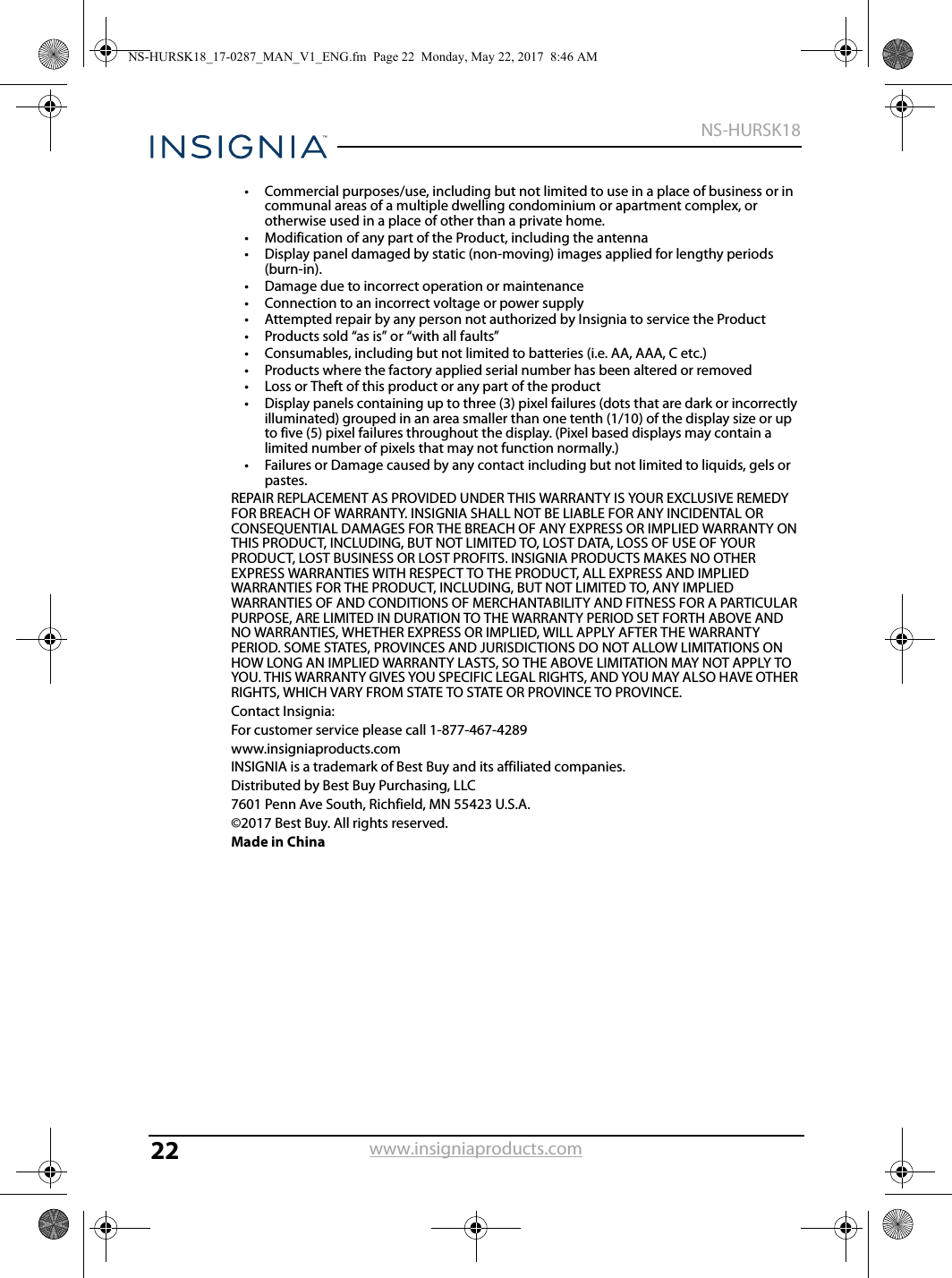 22NS-HURSK18www.insigniaproducts.com• Commercial purposes/use, including but not limited to use in a place of business or in communal areas of a multiple dwelling condominium or apartment complex, or otherwise used in a place of other than a private home.• Modification of any part of the Product, including the antenna• Display panel damaged by static (non-moving) images applied for lengthy periods (burn-in).• Damage due to incorrect operation or maintenance• Connection to an incorrect voltage or power supply• Attempted repair by any person not authorized by Insignia to service the Product• Products sold “as is” or “with all faults”• Consumables, including but not limited to batteries (i.e. AA, AAA, C etc.)• Products where the factory applied serial number has been altered or removed• Loss or Theft of this product or any part of the product• Display panels containing up to three (3) pixel failures (dots that are dark or incorrectly illuminated) grouped in an area smaller than one tenth (1/10) of the display size or up to five (5) pixel failures throughout the display. (Pixel based displays may contain a limited number of pixels that may not function normally.)• Failures or Damage caused by any contact including but not limited to liquids, gels or pastes.REPAIR REPLACEMENT AS PROVIDED UNDER THIS WARRANTY IS YOUR EXCLUSIVE REMEDY FOR BREACH OF WARRANTY. INSIGNIA SHALL NOT BE LIABLE FOR ANY INCIDENTAL OR CONSEQUENTIAL DAMAGES FOR THE BREACH OF ANY EXPRESS OR IMPLIED WARRANTY ON THIS PRODUCT, INCLUDING, BUT NOT LIMITED TO, LOST DATA, LOSS OF USE OF YOUR PRODUCT, LOST BUSINESS OR LOST PROFITS. INSIGNIA PRODUCTS MAKES NO OTHER EXPRESS WARRANTIES WITH RESPECT TO THE PRODUCT, ALL EXPRESS AND IMPLIED WARRANTIES FOR THE PRODUCT, INCLUDING, BUT NOT LIMITED TO, ANY IMPLIED WARRANTIES OF AND CONDITIONS OF MERCHANTABILITY AND FITNESS FOR A PARTICULAR PURPOSE, ARE LIMITED IN DURATION TO THE WARRANTY PERIOD SET FORTH ABOVE AND NO WARRANTIES, WHETHER EXPRESS OR IMPLIED, WILL APPLY AFTER THE WARRANTY PERIOD. SOME STATES, PROVINCES AND JURISDICTIONS DO NOT ALLOW LIMITATIONS ON HOW LONG AN IMPLIED WARRANTY LASTS, SO THE ABOVE LIMITATION MAY NOT APPLY TO YOU. THIS WARRANTY GIVES YOU SPECIFIC LEGAL RIGHTS, AND YOU MAY ALSO HAVE OTHER RIGHTS, WHICH VARY FROM STATE TO STATE OR PROVINCE TO PROVINCE.Contact Insignia:For customer service please call 1-877-467-4289www.insigniaproducts.comINSIGNIA is a trademark of Best Buy and its affiliated companies.Distributed by Best Buy Purchasing, LLC7601 Penn Ave South, Richfield, MN 55423 U.S.A.©2017 Best Buy. All rights reserved.Made in ChinaNS-HURSK18_17-0287_MAN_V1_ENG.fm  Page 22  Monday, May 22, 2017  8:46 AM
