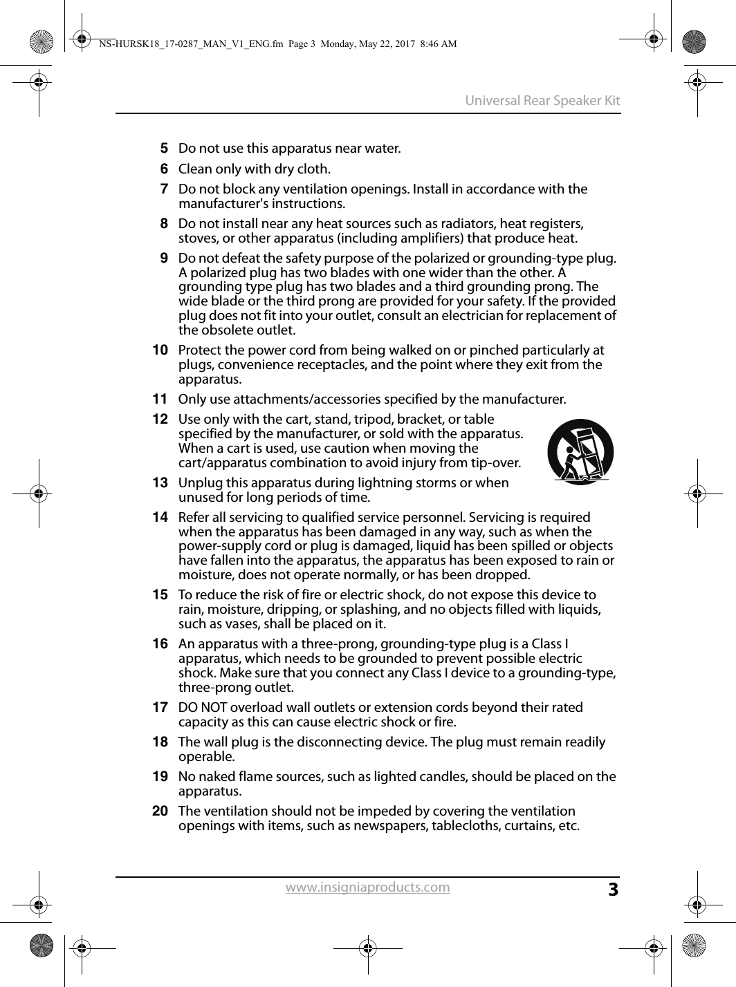 3Universal Rear Speaker Kitwww.insigniaproducts.com5Do not use this apparatus near water.6Clean only with dry cloth.7Do not block any ventilation openings. Install in accordance with the manufacturer&apos;s instructions.8Do not install near any heat sources such as radiators, heat registers, stoves, or other apparatus (including amplifiers) that produce heat.9Do not defeat the safety purpose of the polarized or grounding-type plug. A polarized plug has two blades with one wider than the other. A grounding type plug has two blades and a third grounding prong. The wide blade or the third prong are provided for your safety. If the provided plug does not fit into your outlet, consult an electrician for replacement of the obsolete outlet.10 Protect the power cord from being walked on or pinched particularly at plugs, convenience receptacles, and the point where they exit from the apparatus.11 Only use attachments/accessories specified by the manufacturer.12 Use only with the cart, stand, tripod, bracket, or table specified by the manufacturer, or sold with the apparatus. When a cart is used, use caution when moving the cart/apparatus combination to avoid injury from tip-over.13 Unplug this apparatus during lightning storms or when unused for long periods of time.14 Refer all servicing to qualified service personnel. Servicing is required when the apparatus has been damaged in any way, such as when the power-supply cord or plug is damaged, liquid has been spilled or objects have fallen into the apparatus, the apparatus has been exposed to rain or moisture, does not operate normally, or has been dropped.15 To reduce the risk of fire or electric shock, do not expose this device to rain, moisture, dripping, or splashing, and no objects filled with liquids, such as vases, shall be placed on it.16 An apparatus with a three-prong, grounding-type plug is a Class I apparatus, which needs to be grounded to prevent possible electric shock. Make sure that you connect any Class I device to a grounding-type, three-prong outlet.17 DO NOT overload wall outlets or extension cords beyond their rated capacity as this can cause electric shock or fire.18 The wall plug is the disconnecting device. The plug must remain readily operable.19 No naked flame sources, such as lighted candles, should be placed on the apparatus.20 The ventilation should not be impeded by covering the ventilation openings with items, such as newspapers, tablecloths, curtains, etc.NS-HURSK18_17-0287_MAN_V1_ENG.fm  Page 3  Monday, May 22, 2017  8:46 AM