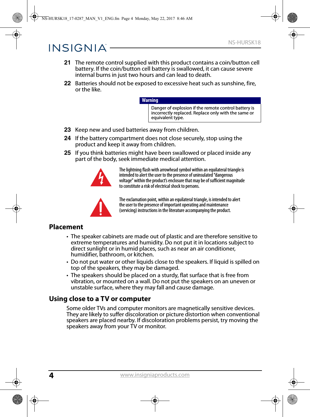 4NS-HURSK18www.insigniaproducts.com21 The remote control supplied with this product contains a coin/button cell battery. If the coin/button cell battery is swallowed, it can cause severe internal burns in just two hours and can lead to death.22 Batteries should not be exposed to excessive heat such as sunshine, fire, or the like.23 Keep new and used batteries away from children.24 If the battery compartment does not close securely, stop using the product and keep it away from children.25 If you think batteries might have been swallowed or placed inside any part of the body, seek immediate medical attention.Placement• The speaker cabinets are made out of plastic and are therefore sensitive to extreme temperatures and humidity. Do not put it in locations subject to direct sunlight or in humid places, such as near an air conditioner, humidifier, bathroom, or kitchen.• Do not put water or other liquids close to the speakers. If liquid is spilled on top of the speakers, they may be damaged.• The speakers should be placed on a sturdy, flat surface that is free from vibration, or mounted on a wall. Do not put the speakers on an uneven or unstable surface, where they may fall and cause damage.Using close to a TV or computerSome older TVs and computer monitors are magnetically sensitive devices. They are likely to suffer discoloration or picture distortion when conventional speakers are placed nearby. If discoloration problems persist, try moving the speakers away from your TV or monitor. WarningDanger of explosion if the remote control battery is incorrectly replaced. Replace only with the same or equivalent type. The lightning flash with arrowhead symbol within an equilateral triangle is intended to alert the user to the presence of uninsulated “dangerous voltage” within the product’s enclosure that may be of sufficient magnitude to constitute a risk of electrical shock to persons.The exclamation point, within an equilateral triangle, is intended to alert the user to the presence of important operating and maintenance (servicing) instructions in the literature accompanying the product.NS-HURSK18_17-0287_MAN_V1_ENG.fm  Page 4  Monday, May 22, 2017  8:46 AM