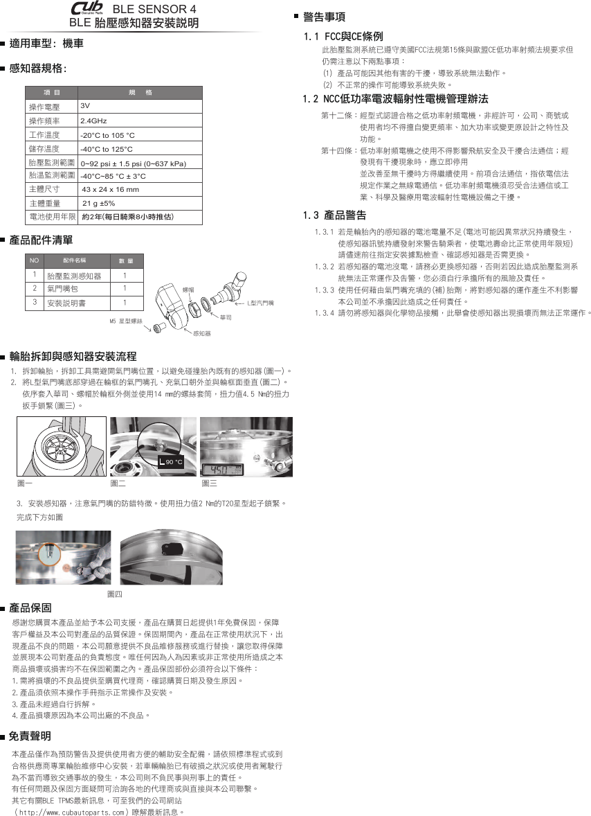 BLE 胎壓感知器安裝說明1.1 FCC與CE條例此胎壓監測系統已遵守美國FCC法規第15條與歐盟CE低功率射頻法規要求但仍需注意以下兩點事項：(1) 產品可能因其他有害的干擾，導致系統無法動作。(2) 不正常的操作可能導致系統失敗。1.2 NCC低功率電波輻射性電機管理辦法第十二條：經型式認證合格之低功率射頻電機，非經許可，公司、商號或           使用者均不得擅自變更頻率、加大功率或變更原設計之特性及          功能。第十四條：低功率射頻電機之使用不得影響飛航安全及干擾合法通信；經          發現有干擾現象時，應立即停用          並改善至無干擾時方得繼續使用。前項合法通信，指依電信法          規定作業之無線電通信。低功率射頻電機須忍受合法通信或工          業、科學及醫療用電波輻射性電機設備之干擾。1.3 產品警告1.3.1 若是輪胎內的感知器的電池電量不足(電池可能因異常狀況持續發生，      使感知器訊號持續發射來警告騎乘者，使電池壽命比正常使用年限短)      請儘速前往指定安裝據點檢查、確認感知器是否需更換。1.3.2 若感知器的電池沒電，請務必更換感知器，否則若因此造成胎壓監測系      統無法正常運作及告警，您必須自行承擔所有的風險及責任。1.3.3 使用任何藉由氣門嘴充填的(補)胎劑，將對感知器的運作產生不利影響      本公司並不承擔因此造成之任何責任。1.3.4 請勿將感知器與化學物品接觸，此舉會使感知器出現損壞而無法正常運作。規   格操作電壓操作頻率工作溫度儲存溫度胎壓監測範圍胎溫監測範圍電池使用年限主體尺寸3V-20°C to 105 °C-40°C to 125°C2.4GHz約2年(每日騎乘8小時推估)配件名稱項 目數 量胎壓監測感知器氣門嘴包121113感知器規格:適用車型: 機車43 x 24 x 16 mm21 g ±5%華司L型汽門嘴螺帽感知器M5 星型螺絲產品配件清單輪胎拆卸與感知器安裝流程警告事項NO安裝說明書主體重量-40°C~85 °C ± 3°C0~92 psi ± 1.5 psi (0~637 kPa)3. 安裝感知器，注意氣門嘴的防錯特徵。使用扭力值2 Nm的T20星型起子鎖緊。完成下方如圖90 °C1. 拆卸輪胎，拆卸工具需避開氣門嘴位置，以避免碰撞胎內既有的感知器(圖一)。2. 將L型氣門嘴底部穿過在輪框的氣門嘴孔、充氣口朝外並與輪框面垂直(圖二)。   依序套入華司、螺帽於輪框外側並使用14 mm的螺絲套筒，扭力值4.5 Nm的扭力   扳手鎖緊(圖三)。產品保固圖一 圖二 圖三圖四感謝您購買本產品並給予本公司支援，產品在購買日起提供1年免費保固，保障客戶權益及本公司對產品的品質保證。保固期間內，產品在正常使用狀況下，出現產品不良的問題，本公司願意提供不良品維修服務或進行替換，讓您取得保障並展現本公司對產品的負責態度。唯任何因為人為因素或非正常使用所造成之本商品損壞或損害均不在保固範圍之內。產品保固部份必須符合以下條件：1.需將損壞的不良品提供至購買代理商，確認購買日期及發生原因。2.產品須依照本操作手冊指示正常操作及安裝。3.產品未經過自行拆解。4.產品損壞原因為本公司出廠的不良品。免責聲明本產品僅作為預防警告及提供使用者方便的輔助安全配備，請依照標準程式或到合格供應商專業輪胎維修中心安裝，若車輛輪胎已有破損之狀況或使用者駕駛行為不當而導致交通事故的發生，本公司則不負民事與刑事上的責任。有任何問題及保固方面疑問可洽詢各地的代理商或與直接與本公司聯繫。其它有關BLE TPMS最新訊息，可至我們的公司網站（http://www.cubautoparts.com）瞭解最新訊息。BLE SENSOR 4