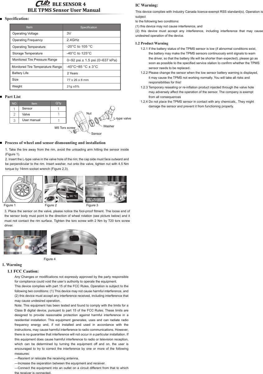 90 °CBLE TPMS Sensor User Manual1. WarningPart ListSpecification:1.2 Product Warning121113NO ltem Q’tySensorValveUser manual3V-20°C to 105 °C-40°C to 125°C2.4GHz77 x 26 x 8 mm21g ±5%-40°C~85 °C ± 3°C0~92 psi ± 1.5 psi (0~637 kPa)Item SpecificationOperating Voltage2 YearsOperating FrequencyOperating TemperatureStorage TemperatureMonitored Tire Pressure RangeMonitored Tire Temperature RangeBattery LifeSizeWeight1.2.1 If the battery status of the TPMS sensor is low (if abnormal conditions exist,          the battery may make the TPMS sensors continuously emit signals to warn          the driver, so that the battery life will be shorter than expected), please go as          soon as possible to the specified service station to confirm whether the TPMS          sensor needs to be replaced.1.2.2 Please change the sensor when the low sensor battery warning is displayed,          it may cause the TPMS not working normally. You will take all risks and          responsibilities for this!1.2.3 Temporary resealing or re-inflation product injected through the valve hole          may adversely affect the operation of the sensor. The company is exempt          from all consequences 1.2.4 Do not place the TPMS sensor in contact with any chemicals,. They might          damage the sensor and prevent it from functioning properly. Process of wheel and sensor dismounting and installation1. Take the tire away from the rim, avoid the unloading arm hitting the sensor inside (Figure 1).2. Insert the L-type valve in the valve hole of the rim; the cap side must face outward and be perpendicular to the rim. Insert washer, nut onto the valve, tighten nut with 4.5 Nm torque by 14mm socket wrench (Figure 2,3). Figure 1 Figure 2 Figure 33. Place the sensor on the valve, please notice the fool-proof fitment. The loose end of the sensor body must point to the direction of wheel rotation (see picture below) and it must not contact the rim surface. Tighten the torx screw with 2 Nm by T20 torx screw driver.  Figure 4 L-type valveWasherNutSensorM5 Torx screw1.1 FCC Caution:Any Changes or modifications not expressly approved by the party responsible for compliance could void the user’s authority to operate the equipment.This device complies with part 15 of the FCC Rules. Operation is subject to the following two conditions: (1) This device may not cause harmful interference, and (2) this device must accept any interference received, including interference that may cause undesired operation.Note: This equipment has been tested and found to comply with the limits for a Class B digital device, pursuant to part 15 of the FCC Rules. These limits are designed to provide reasonable protection against harmful interference in a residential installation. This equipment generates, uses and can radiate radio frequency energy and, if not installed and used in accordance with the instructions, may cause harmful interference to radio communications. However, there is no guarantee that interference will not occur in a particular installation. If this equipment does cause harmful interference to radio or television reception, which can be determined by turning the equipment off and on, the user is encouraged to try to correct the interference by one or more of the following measures:—Reorient or relocate the receiving antenna.—Increase the separation between the equipment and receiver.—Connect the equipment into an outlet on a circuit different from that to which the receiver is connected.IC Warning:This device complies with Industry Canada licence-exempt RSS standard(s). Operation is subjectto the following two conditions:(1) this device may not cause interference, and(2) this device must accept any interference, including interference that may cause undesired operation of the device. BLE SENSOR 4