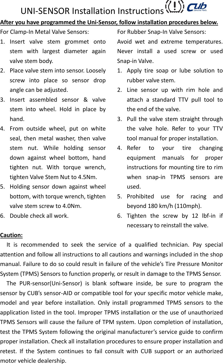 UNI‐SENSORInstallationInstructions AfteryouhaveprogrammedtheUni‐Sensor,followinstallationproceduresbelow.ForClamp‐InMetalValveSensors:1. Insertvalvestemgrommetontostemwithlargestdiameteragainvalvestembody.2. Placevalvestemintosensor.Looselyscrewintoplacesosensordropanglecanbeadjusted.3. Insertassembledsensor&amp;valvestemintowheel.Holdinplacebyhand.4. Fromoutsidewheel,putonwhiteseal,thenmetalwasher,thenvalvestemnut.Whileholdingsensordownagainstwheelbottom,handtightennut.Withtorquewrench,tightenValveStemNutto4.5Nm.5. Holdingsensordownagainstwheelbottom,withtorquewrench,tightenvalvestemscrewto4.0Nm.6. Doublecheckallwork.ForRubberSnap‐InValveSensors:Avoidwetandextremetemperatures.NeverinstallausedscreworusedSnap‐inValve.1. Applytiresoaporlubesolutiontorubbervalvestem.2. LinesensorupwithrimholeandattachastandardTTVpulltooltotheendofthevalve.3. Pullthevalvestemstraightthroughthevalvehole.RefertoyourTTVtoolmanualforproperinstallation.4. Refertoyourtirechangingequipmentmanualsforproperinstructionsformountingtiretorimwhensnap‐inTPMSsensorsareused.5. Prohibiteduseforracingandbeyond180km/h(110mph).6. Tightenthescrewby12lbf‐inifnecessarytoreinstallthevalve.Caution:Itisrecommendedtoseektheserviceofaqualifiedtechnician.Payspecialattentionandfollowallinstructionstoallcautionsandwarningsincludedintheshopmanual.Failuretodosocouldresultinfailureofthevehicle’sTirePressureMonitorSystem(TPMS)Sensorstofunctionproperly,orresultindamagetotheTPMSSensor.ThePUR‐sensor(Uni‐Sensor)isblanksoftwareinside,besuretoprogramthesensorbyCUB’ssensor‐AIDorcompatibletoolforyourspecificmotorvehiclemake,modelandyearbeforeinstallation.OnlyinstallprogrammedTPMSsensorstotheapplicationlistedinthetool.ImproperTPMSinstallationortheuseofunauthorizedTPMSSensorswillcausethefailureofTPMsystem.Uponcompletionofinstallation,testtheTPMSSystemfollowingtheoriginalmanufacturer’sserviceguidetoconfirmproperinstallation.Checkallinstallationprocedurestoensureproperinstallationandretest.IftheSystemcontinuestofailconsultwithCUBsupportoranauthorizedmotorvehicledealership.