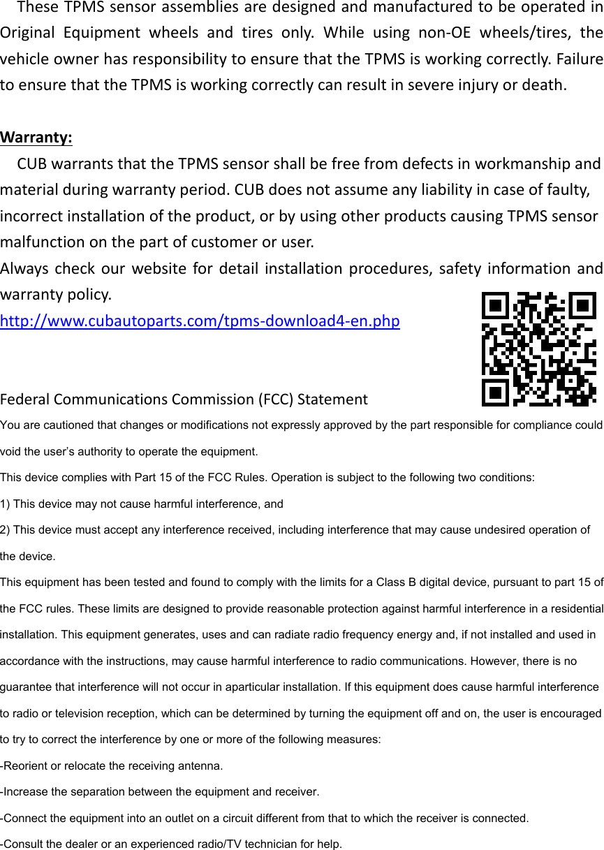 TheseTPMSsensorassembliesaredesignedandmanufacturedtobeoperatedinOriginalEquipmentwheelsandtiresonly.Whileusingnon‐OEwheels/tires,thevehicleownerhasresponsibilitytoensurethattheTPMSisworkingcorrectly.FailuretoensurethattheTPMSisworkingcorrectlycanresultinsevereinjuryordeath.Warranty:CUBwarrantsthattheTPMSsensorshallbefreefromdefectsinworkmanshipandmaterialduringwarrantyperiod.CUBdoesnotassumeanyliabilityincaseoffaulty,incorrectinstallationoftheproduct,orbyusingotherproductscausingTPMSsensormalfunctiononthepartofcustomeroruser.Alwayscheckourwebsitefordetailinstallationprocedures,safetyinformationandwarrantypolicy.http://www.cubautoparts.com/tpms‐download4‐en.phpFederalCommunicationsCommission(FCC)StatementYou are cautioned that changes or modifications not expressly approved by the part responsible for compliance could void the user’s authority to operate the equipment.   This device complies with Part 15 of the FCC Rules. Operation is subject to the following two conditions:   1) This device may not cause harmful interference, and   2) This device must accept any interference received, including interference that may cause undesired operation of the device.   This equipment has been tested and found to comply with the limits for a Class B digital device, pursuant to part 15 of the FCC rules. These limits are designed to provide reasonable protection against harmful interference in a residential installation. This equipment generates, uses and can radiate radio frequency energy and, if not installed and used in accordance with the instructions, may cause harmful interference to radio communications. However, there is no guarantee that interference will not occur in aparticular installation. If this equipment does cause harmful interference to radio or television reception, which can be determined by turning the equipment off and on, the user is encouraged to try to correct the interference by one or more of the following measures:   -Reorient or relocate the receiving antenna.   -Increase the separation between the equipment and receiver.   -Connect the equipment into an outlet on a circuit different from that to which the receiver is connected.   -Consult the dealer or an experienced radio/TV technician for help.   