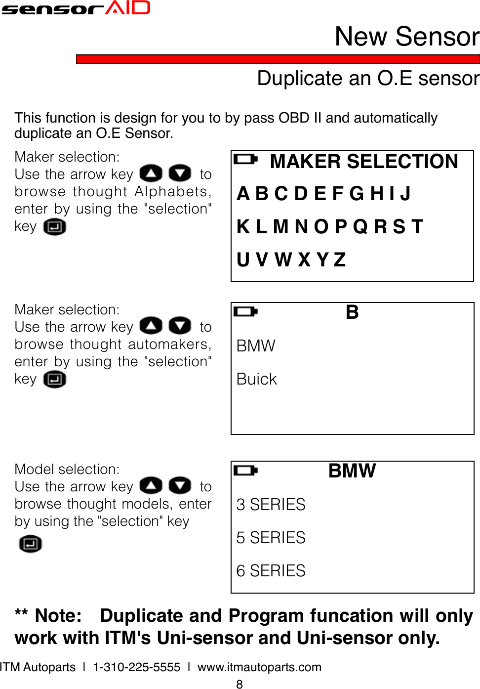 8ITM Autoparts  |  1-310-225-5555  |  www.itmautoparts.comsensorAIDDuplicate an O.E sensorNew SensorThis function is design for you to by pass OBD II and automatically duplicate an O.E Sensor.Makerselection:UsethearrowkeytobrowsethoughtAlphabets,enterbyusingthe&quot;selection&quot;keyB BMW Buick BMW3SERIES 5SERIES 6SERIES    MAKER SELECTION A B C D E F G H I J K L M N O P Q R S T U V W X Y ZMakerselection:Usethearrowkeytobrowsethoughtautomakers,enterbyusingthe&quot;selection&quot;keyModelselection:Usethearrowkeytobrowsethoughtmodels,enterbyusingthe&quot;selection&quot;key** Note:   Duplicate and Program funcation will only work with ITM&apos;s Uni-sensor and Uni-sensor only.