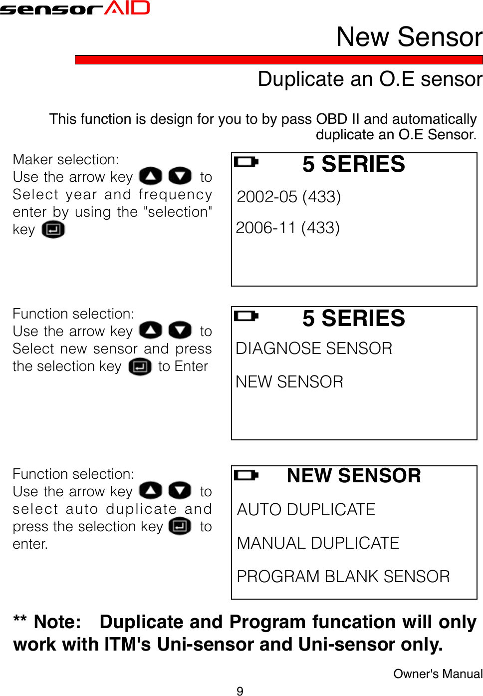 9Owner&apos;s ManualsensorAIDDuplicate an O.E sensorNew SensorThis function is design for you to by pass OBD II and automatically duplicate an O.E Sensor.NEW SENSORAUTODUPLICATE MANUALDUPLICATE PROGRAMBLANKSENSORFunctionselection:Usethearrowkeytoselectautoduplicateandpresstheselectionkeytoenter.Makerselection:UsethearrowkeytoSelectyearandfrequencyenterbyusingthe&quot;selection&quot;key5 SERIES 2002-05(433) 2006-11(433) Functionselection:UsethearrowkeytoSelectnewsensorandpresstheselectionkeytoEnter5 SERIES DIAGNOSESENSOR NEWSENSOR ** Note:   Duplicate and Program funcation will only work with ITM&apos;s Uni-sensor and Uni-sensor only.