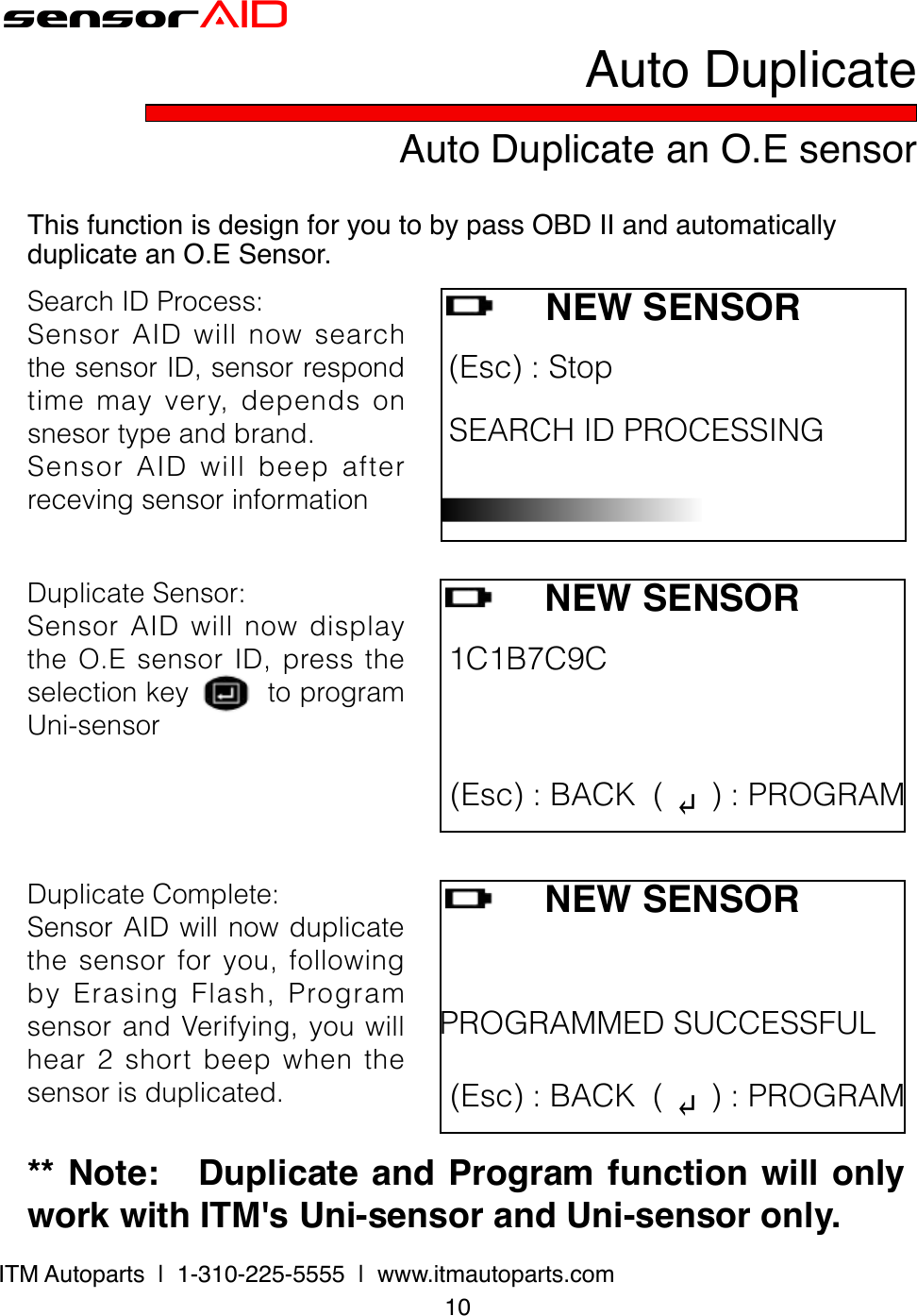 10ITM Autoparts  |  1-310-225-5555  |  www.itmautoparts.comsensorAIDDuplicateSensor:SensorAIDwillnowdisplaytheO.EsensorID,presstheselectionkeytoprogramUni-sensorNEW SENSOR (Esc):Stop SEARCHIDPROCESSING Auto Duplicate an O.E sensorAuto DuplicateThis function is design for you to by pass OBD II and automatically duplicate an O.E Sensor.SearchIDProcess:SensorAIDwillnowsearchthesensorID,sensorrespondtimemayvery,dependsonsnesortypeandbrand.SensorAIDwillbeepafterrecevingsensorinformationNEW SENSOR1C1B7C9C (Esc):BACK( ↵):PROGRAMDuplicateComplete:SensorAIDwillnowduplicatethesensorforyou,followingbyErasingFlash,ProgramsensorandVerifying,youwillhear2shortbeepwhenthesensorisduplicated.NEW SENSORPROGRAMMEDSUCCESSFUL (Esc):BACK( ↵):PROGRAM** Note:   Duplicate and Program function will only work with ITM&apos;s Uni-sensor and Uni-sensor only.