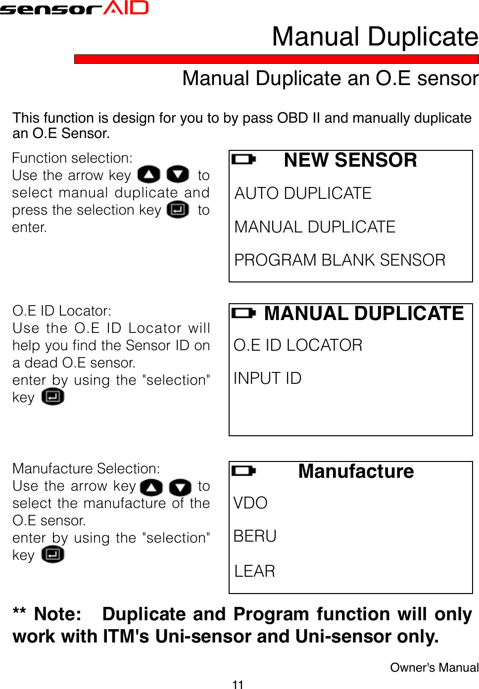 11Owner&apos;s ManualsensorAIDO.EIDLocator:UsetheO.EIDLocatorwillhelpyoundtheSensorIDonadeadO.Esensor.enterbyusingthe&quot;selection&quot;keyManual Duplicate an O.E sensorManual DuplicateThis function is design for you to by pass OBD II and manually duplicate an O.E Sensor.     MANUAL DUPLICATEO.EIDLOCATORINPUTID ManufactureSelection:Use thearrowkey   toselectthemanufactureoftheO.Esensor.enterbyusingthe&quot;selection&quot;key  ManufactureVDOBERU LEAR** Note:   Duplicate and Program function will only work with ITM&apos;s Uni-sensor and Uni-sensor only.NEW SENSORAUTODUPLICATE MANUALDUPLICATE PROGRAMBLANKSENSORFunctionselection:Usethearrowkeytoselectmanualduplicateandpresstheselectionkeytoenter.