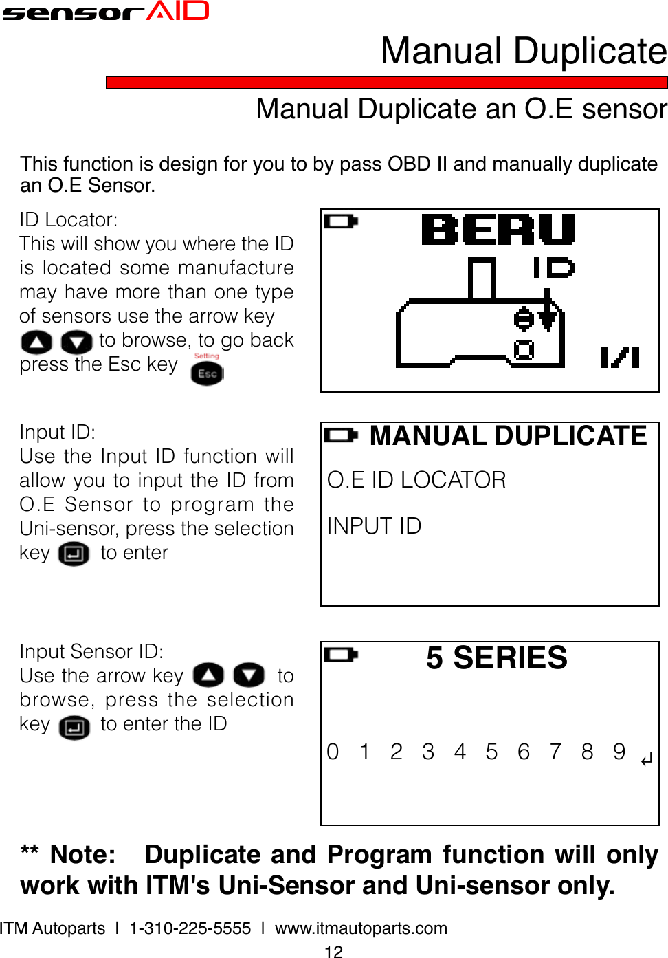 12ITM Autoparts  |  1-310-225-5555  |  www.itmautoparts.com** Note:   Duplicate and Program function will only work with ITM&apos;s Uni-Sensor and Uni-sensor only. sensorAIDInputSensorID:Usethearrowkeytobrowse,presstheselectionkeytoentertheIDManual Duplicate an O.E sensorManual DuplicateThis function is design for you to by pass OBD II and manually duplicate an O.E Sensor.     MANUAL DUPLICATEO.EIDLOCATORINPUTID   5 SERIES0123456789↵ IDLocator:ThiswillshowyouwheretheIDislocatedsomemanufacturemayhavemorethanonetypeofsensorsusethearrowkeytobrowse,togobackpresstheEsckeyInputID:UsetheInputIDfunctionwillallowyoutoinputtheIDfromO.ESensortoprogramtheUni-sensor,presstheselectionkeytoenter