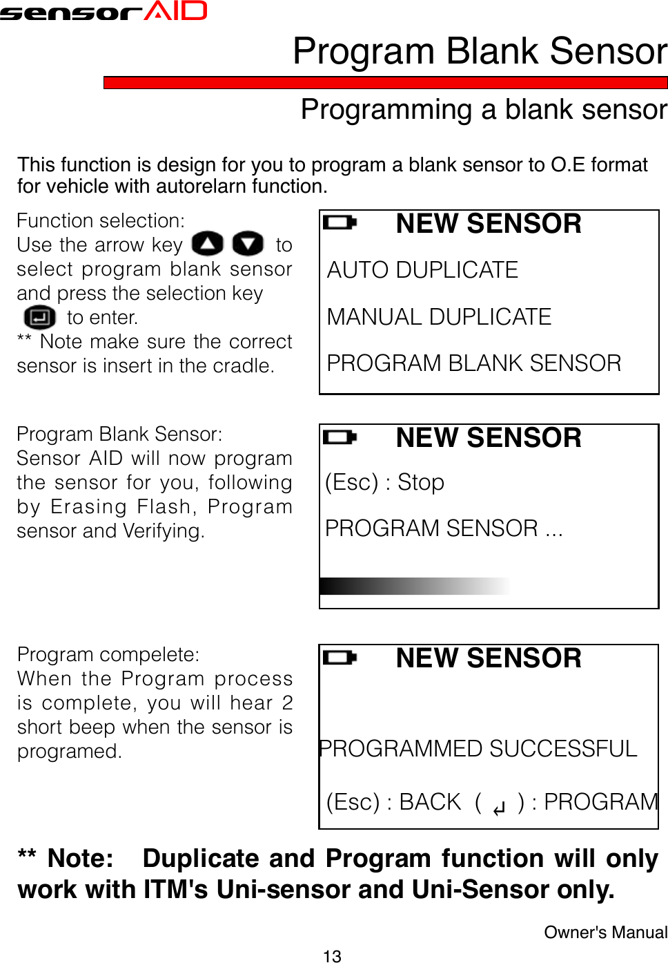 13Owner&apos;s ManualsensorAIDProgramming a blank sensorProgram Blank SensorThis function is design for you to program a blank sensor to O.E format for vehicle with autorelarn function.Programcompelete:WhentheProgramprocessiscomplete,youwillhear2shortbeepwhenthesensorisprogramed.** Note:   Duplicate and Program function will only work with ITM&apos;s Uni-sensor and Uni-Sensor only.NEW SENSORAUTODUPLICATE MANUALDUPLICATE PROGRAMBLANKSENSORFunctionselection:Usethearrowkeytoselectprogramblanksensorandpresstheselectionkeytoenter.**Notemakesurethecorrectsensorisinsertinthecradle.NEW SENSOR (Esc):Stop PROGRAMSENSOR... ProgramBlankSensor:SensorAIDwillnowprogramthesensorforyou,followingbyErasingFlash,ProgramsensorandVerifying.NEW SENSORPROGRAMMEDSUCCESSFUL (Esc):BACK( ↵):PROGRAM