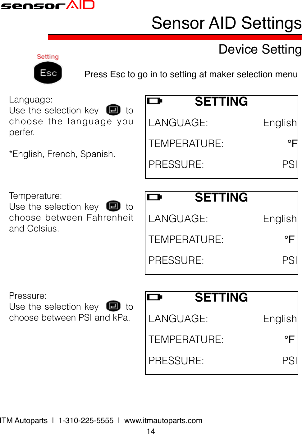 sensorAIDDevice Setting14ITM Autoparts  |  1-310-225-5555  |  www.itmautoparts.comSensor AID SettingsPress Esc to go in to setting at maker selection menuSETTING LANGUAGE:English TEMPERATURE:℉ PRESSURE:PSILanguage:Usetheselectionkeytochoose the language youperfer.*English,French,Spanish.SETTING LANGUAGE:English TEMPERATURE:℉PRESSURE:PSITemperature:UsetheselectionkeytochoosebetweenFahrenheitandCelsius.SETTINGLANGUAGE:EnglishTEMPERATURE:℉PRESSURE:PSIPressure:UsetheselectionkeytochoosebetweenPSIandkPa.