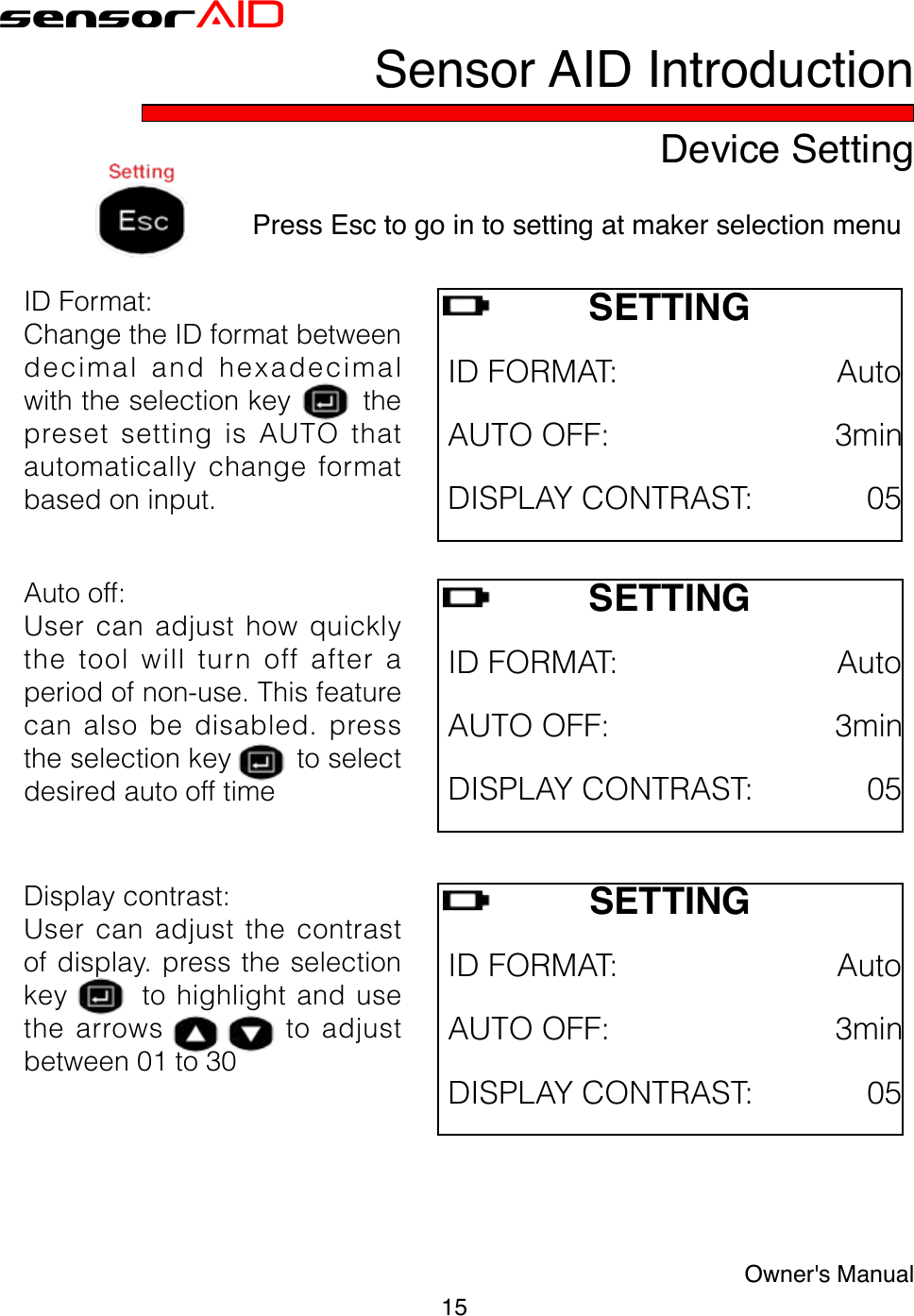 15Owner&apos;s ManualsensorAIDDevice SettingSensor AID IntroductionPress Esc to go in to setting at maker selection menuSETTING IDFORMAT:AutoAUTOOFF:3minDISPLAYCONTRAST:05IDFormat:ChangetheIDformatbetweendecimalandhexadecimalwiththeselectionkeythepresetsettingisAUTOthatautomaticallychangeformatbasedoninput.Autooff:Usercanadjusthowquicklythe tool will turn off after aperiodofnon-use.Thisfeaturecanalsobedisabled.presstheselectionkeytoselectdesiredautoofftimeDisplaycontrast:Usercanadjustthecontrastofdisplay.presstheselectionkeytohighlightandusethe arrows           to adjustbetween01to30SETTINGIDFORMAT:AutoAUTOOFF:3minDISPLAYCONTRAST:05SETTINGIDFORMAT:AutoAUTOOFF:3minDISPLAYCONTRAST:05