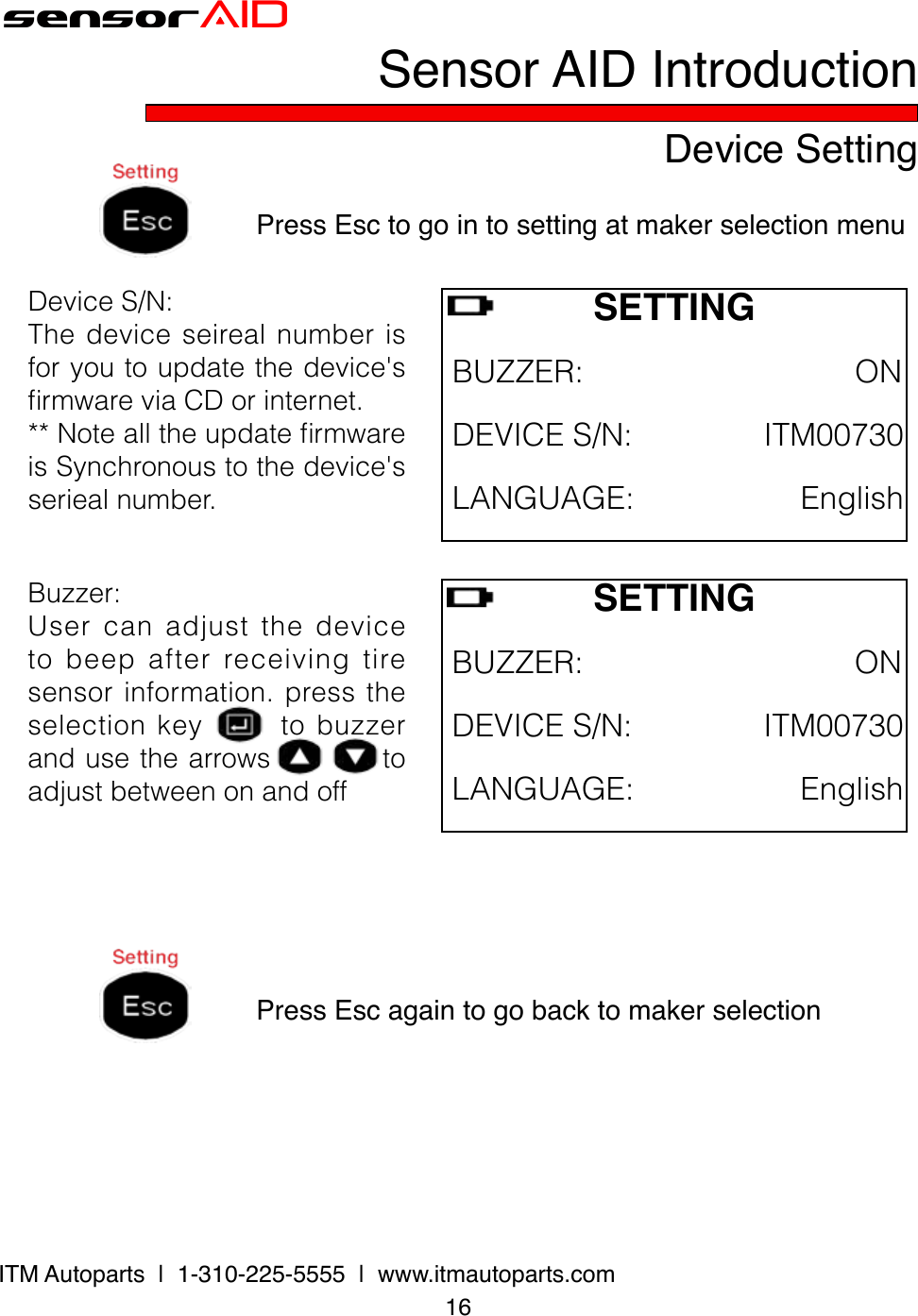 16ITM Autoparts  |  1-310-225-5555  |  www.itmautoparts.comsensorAIDDevice SettingSensor AID IntroductionPress Esc to go in to setting at maker selection menuDeviceS/N:Thedeviceseirealnumberisforyoutoupdatethedevice&apos;srmwareviaCDorinternet.**NotealltheupdatermwareisSynchronoustothedevice&apos;sseriealnumber.SETTINGBUZZER:ONDEVICES/N:ITM00730Press Esc again to go back to maker selectionLANGUAGE:EnglishBuzzer:Usercanadjustthedevicetobeepafterreceivingtiresensorinformation.presstheselectionkeytobuzzerandusethearrowstoadjustbetweenonandoffSETTINGBUZZER:ONDEVICES/N:ITM00730LANGUAGE:English