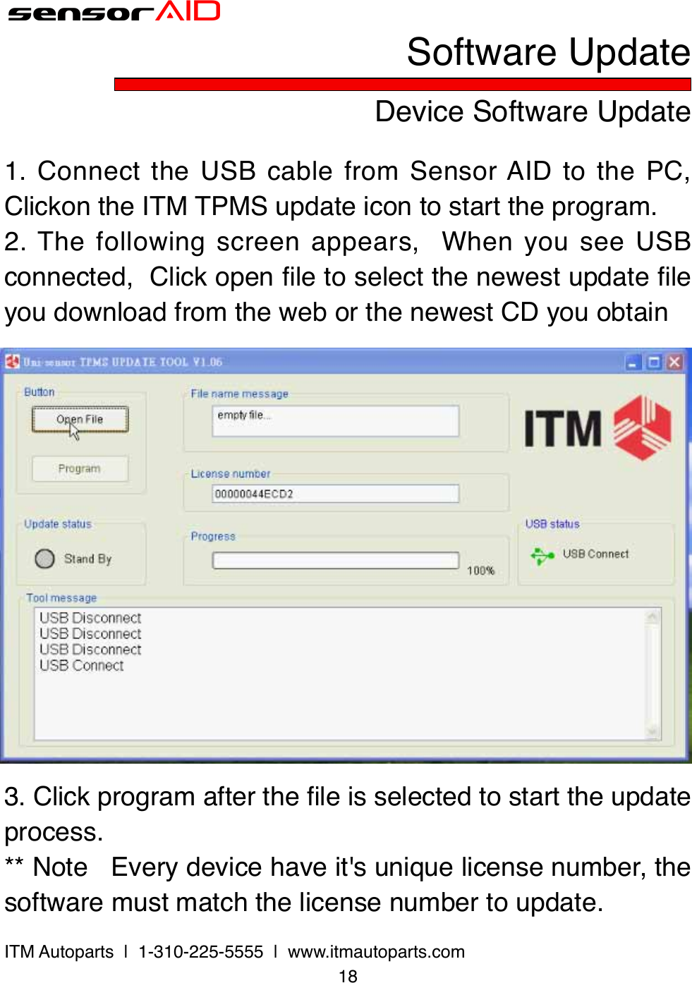 18ITM Autoparts  |  1-310-225-5555  |  www.itmautoparts.comsensorAIDDevice Software UpdateSoftware Update1.  Connect the  USB cable  from  Sensor AID  to  the PC,  Clickon the ITM TPMS update icon to start the program.2. The  following  screen  appears,    When  you  see  USB connected,  Click open le to select the newest update le you download from the web or the newest CD you obtain3. Click program after the le is selected to start the update process.** Note   Every device have it&apos;s unique license number, the software must match the license number to update.