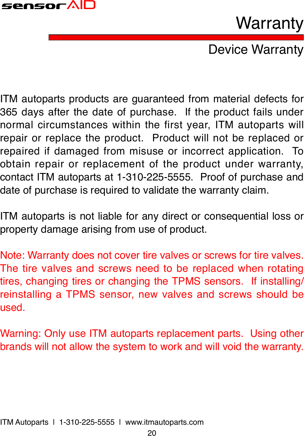 20ITM Autoparts  |  1-310-225-5555  |  www.itmautoparts.comsensorAIDDevice WarrantyWarrantyITM autoparts products are guaranteed from material defects for 365 days after the date of purchase.  If the product fails under normal circumstances within the first year, ITM autoparts will repair or replace the product.  Product will not be replaced or repaired if damaged from misuse or incorrect application.  To obtain repair or replacement of the product under warranty, contact ITM autoparts at 1-310-225-5555.  Proof of purchase and date of purchase is required to validate the warranty claim.ITM autoparts is not liable for any direct or consequential loss or property damage arising from use of product.Note: Warranty does not cover tire valves or screws for tire valves.  The tire valves and screws need to be replaced when rotating tires, changing tires or changing the TPMS sensors.  If installing/reinstalling a TPMS sensor, new valves and screws should be used.Warning: Only use ITM autoparts replacement parts.  Using other brands will not allow the system to work and will void the warranty.