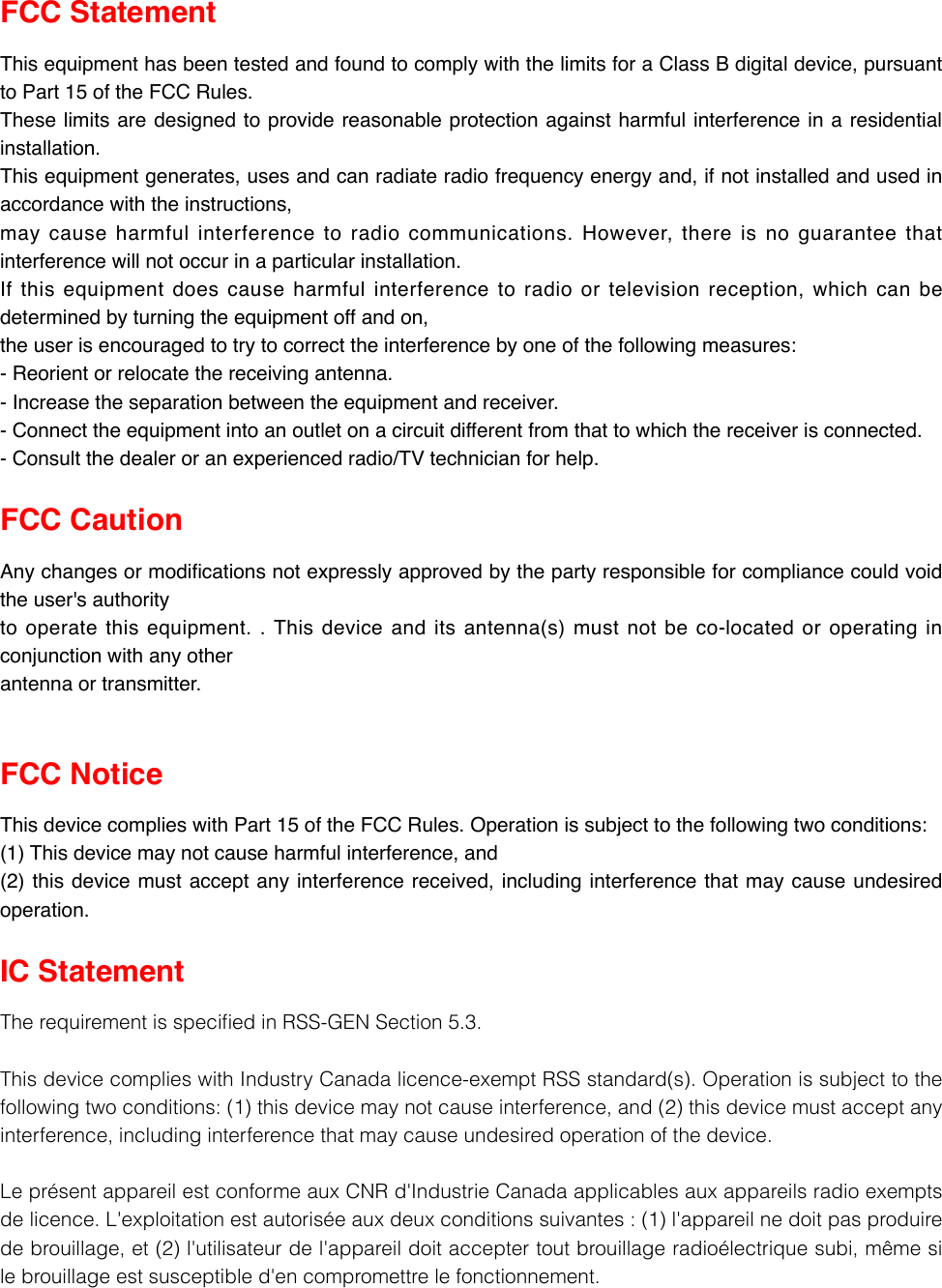 FCC Statement This equipment has been tested and found to comply with the limits for a Class B digital device, pursuant to Part 15 of the FCC Rules. These limits are designed to provide reasonable protection against harmful interference in a residential installation. This equipment generates, uses and can radiate radio frequency energy and, if not installed and used in accordance with the instructions, may cause harmful interference to radio communications. However, there is no guarantee that interference will not occur in a particular installation. If this equipment does cause harmful interference to radio or television reception, which can be determined by turning the equipment off and on, the user is encouraged to try to correct the interference by one of the following measures: - Reorient or relocate the receiving antenna. - Increase the separation between the equipment and receiver. - Connect the equipment into an outlet on a circuit different from that to which the receiver is connected. - Consult the dealer or an experienced radio/TV technician for help. FCC Caution   Any changes or modications not expressly approved by the party responsible for compliance could void the user&apos;s authority to operate this equipment. . This device and its antenna(s) must not be co-located or operating in conjunction with any other antenna or transmitter. FCC Notice This device complies with Part 15 of the FCC Rules. Operation is subject to the following two conditions: (1) This device may not cause harmful interference, and (2) this device must accept any interference received, including interference that may cause undesired operation.IC Statement TherequirementisspeciedinRSS-GENSection5.3.ThisdevicecomplieswithIndustryCanadalicence-exemptRSSstandard(s).Operationissubjecttothefollowingtwoconditions:(1)thisdevicemaynotcauseinterference,and(2)thisdevicemustacceptanyinterference,includinginterferencethatmaycauseundesiredoperationofthedevice.LeprésentappareilestconformeauxCNRd&apos;IndustrieCanadaapplicablesauxappareilsradioexemptsdelicence.L&apos;exploitationestautoriséeauxdeuxconditionssuivantes:(1)l&apos;appareilnedoitpasproduiredebrouillage,et(2)l&apos;utilisateurdel&apos;appareildoitacceptertoutbrouillageradioélectriquesubi,mêmesilebrouillageestsusceptibled&apos;encompromettrelefonctionnement.