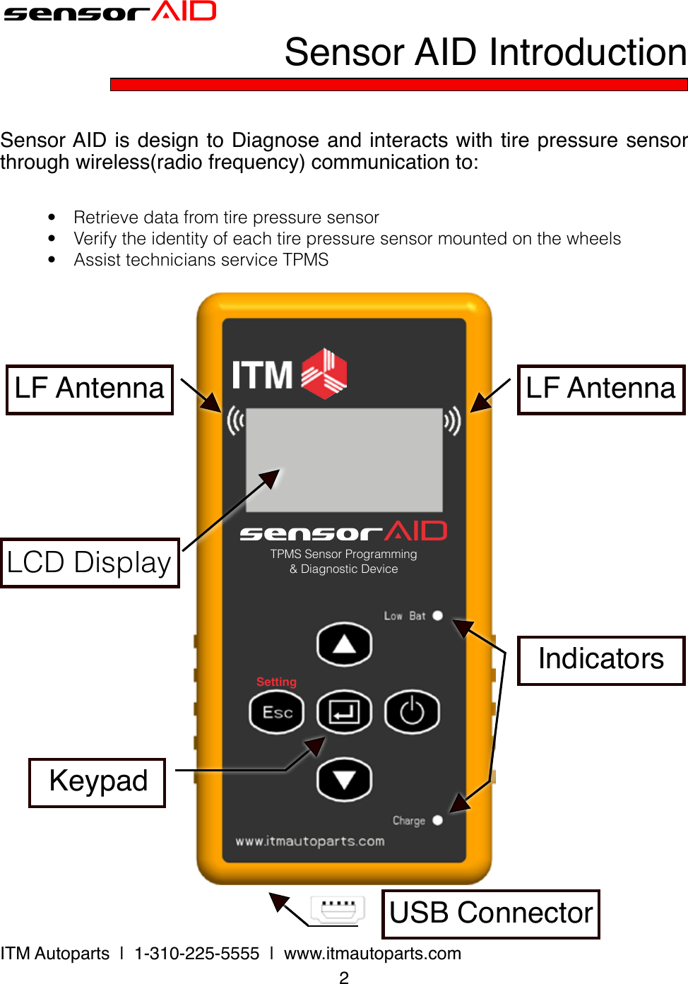 sensorAIDSettingTPMS Sensor Programming&amp; Diagnostic DevicesensorAIDSensor AID IntroductionSensor AID is design to Diagnose and interacts with tire pressure sensor through wireless(radio frequency) communication to: 2ITM Autoparts  |  1-310-225-5555  |  www.itmautoparts.com• Retrievedatafromtirepressuresensor• Verifytheidentityofeachtirepressuresensormountedonthewheels• AssisttechniciansserviceTPMSKeypadLF AntennaLF AntennaLCDDisplayIndicatorsUSB Connector