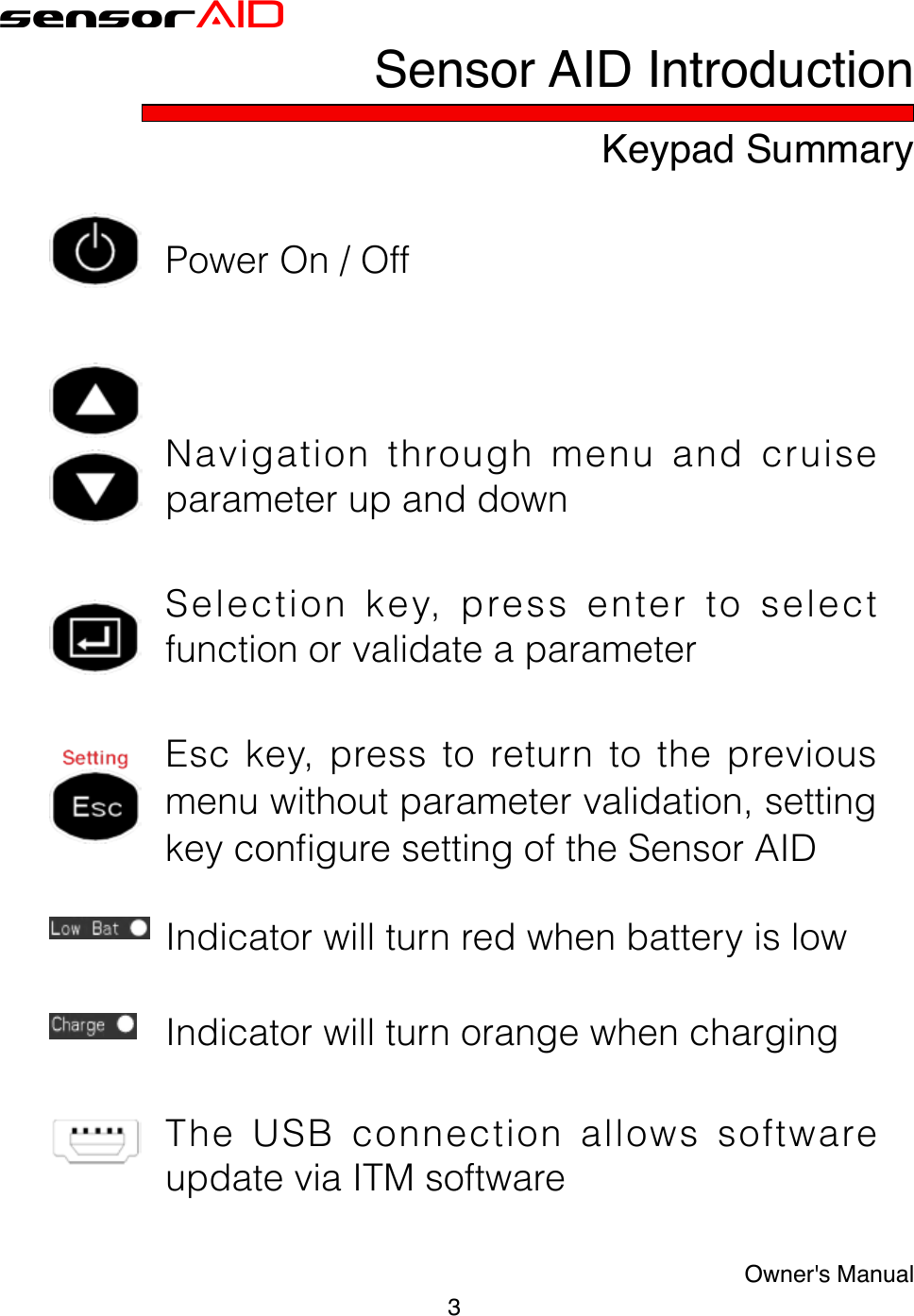 sensorAIDKeypad Summary3Owner&apos;s ManualPowerOn/OffNavigationthroughmenuandcruiseparameterupanddownSelectionkey,pressentertoselectfunctionorvalidateaparameterEsc key, press to return to the previousmenuwithoutparametervalidation,settingkeyconguresettingoftheSensorAIDIndicatorwillturnredwhenbatteryislowIndicatorwillturnorangewhenchargingTheUSBconnectionallowssoftwareupdateviaITMsoftwareSensor AID Introduction