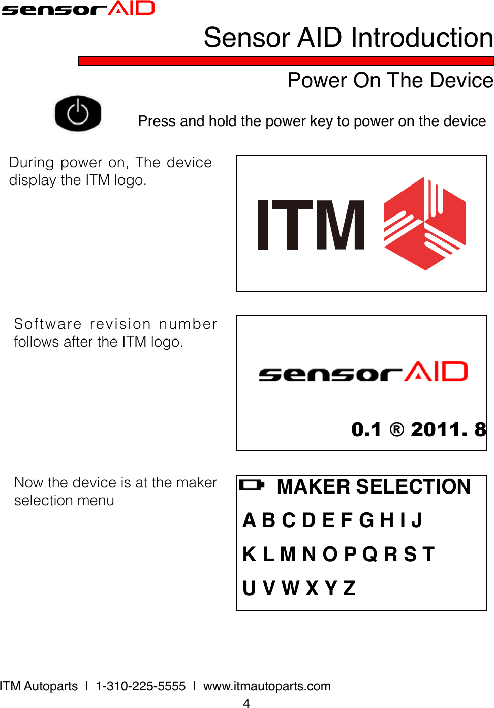 sensorAIDPower On The DevicePress and hold the power key to power on the device4ITM Autoparts  |  1-310-225-5555  |  www.itmautoparts.comDuringpoweron,ThedevicedisplaytheITMlogo.0.1 ® 2011. 8SoftwarerevisionnumberfollowsaftertheITMlogo.    MAKER SELECTION A B C D E F G H I J K L M N O P Q R S T U V W X Y ZNowthedeviceisatthemakerselectionmenuSensor AID Introduction