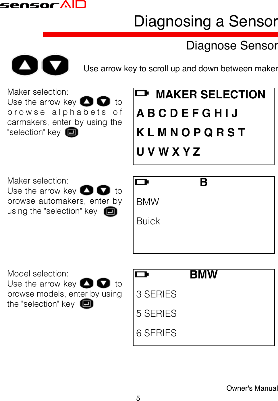 5Owner&apos;s ManualsensorAIDDiagnose SensorDiagnosing a SensorUse arrow key to scroll up and down between maker Makerselection:Usethearrowkeytob r o w s e  a l p h a b e t s  o fcarmakers,enterbyusingthe&quot;selection&quot;keyB BMW Buick BMW3SERIES 5SERIES 6SERIES    MAKER SELECTION A B C D E F G H I J K L M N O P Q R S T U V W X Y ZMakerselection:Usethearrowkeytobrowse automakers, enter byusingthe&quot;selection&quot;keyModelselection:Usethearrowkeytobrowsemodels,enterbyusingthe&quot;selection&quot;key