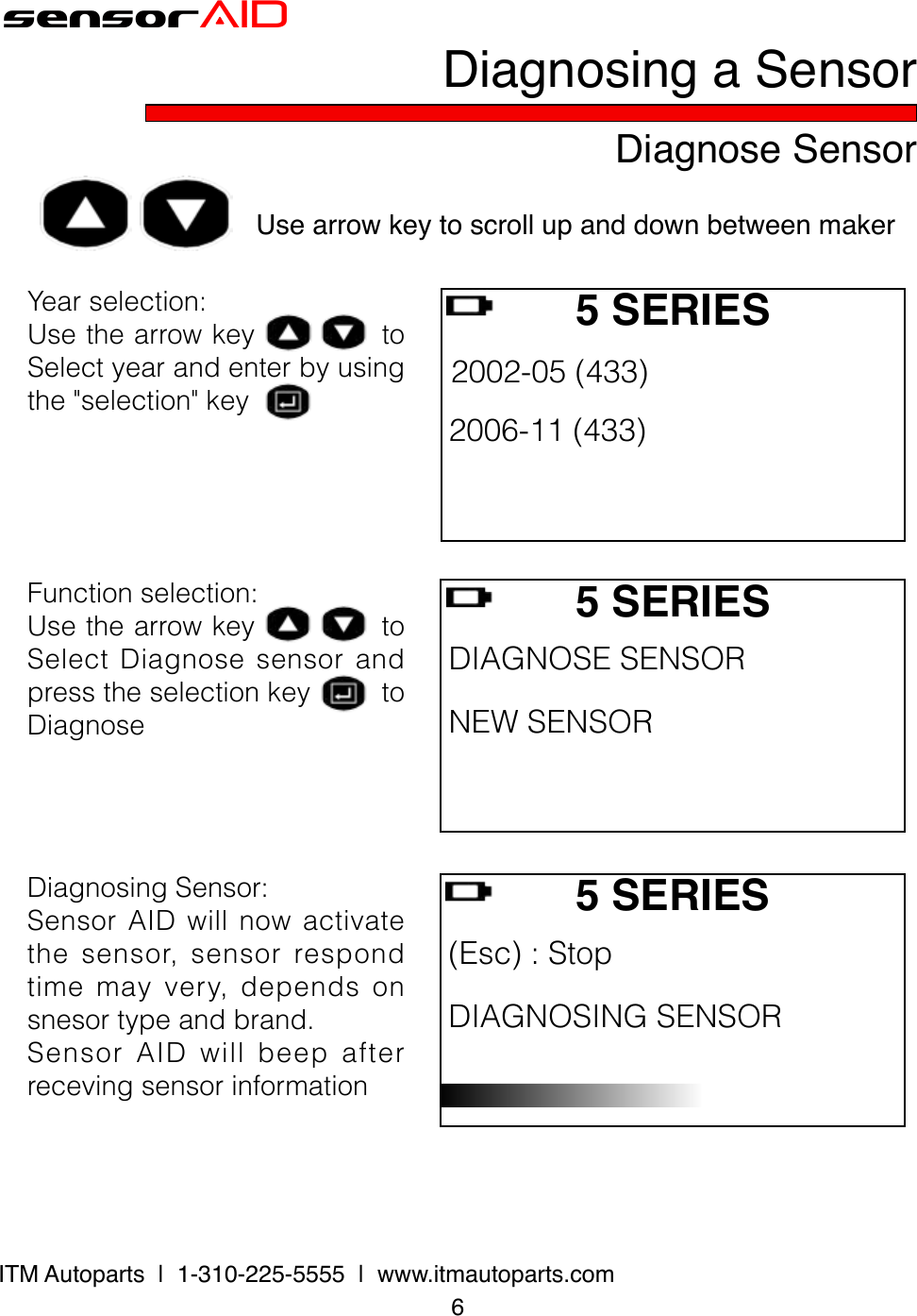 6ITM Autoparts  |  1-310-225-5555  |  www.itmautoparts.comsensorAIDDiagnose SensorDiagnosing a SensorUse arrow key to scroll up and down between maker Yearselection:UsethearrowkeytoSelectyearandenterbyusingthe&quot;selection&quot;key5 SERIES 2002-05(433) 2006-11(433) Functionselection:UsethearrowkeytoSelectDiagnosesensorandpresstheselectionkeytoDiagnose5 SERIES DIAGNOSESENSOR NEWSENSOR DiagnosingSensor:SensorAIDwillnowactivatethesensor,sensorrespondtimemayvery,dependsonsnesortypeandbrand.SensorAIDwillbeepafterrecevingsensorinformation5 SERIES (Esc):Stop DIAGNOSINGSENSOR 