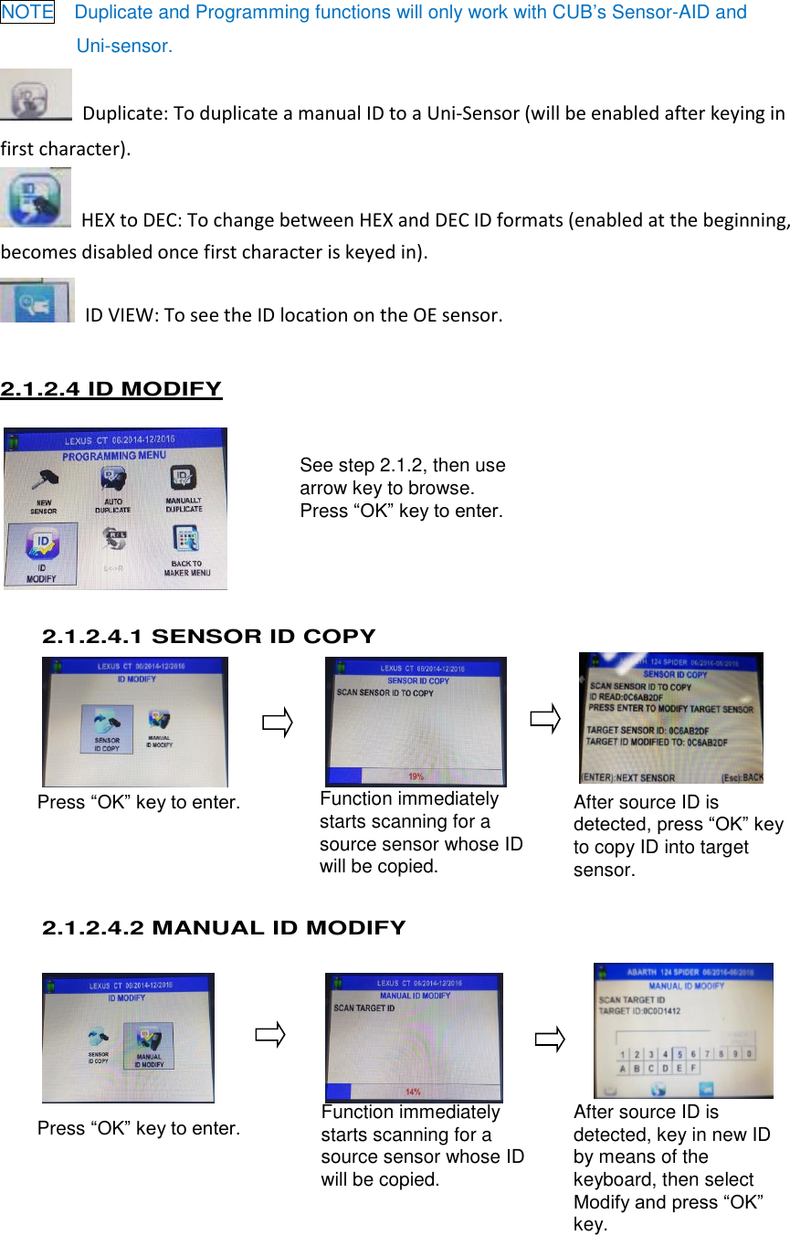  9 See step 2.1.2, then use arrow key to browse. Press “OK” key to enter.  Press “OK” key to enter. Press “OK” key to enter. Function immediately starts scanning for a source sensor whose ID will be copied. After source ID is detected, press “OK” key to copy ID into target sensor. Function immediately starts scanning for a source sensor whose ID will be copied. After source ID is detected, key in new ID by means of the keyboard, then select Modify and press “OK” key.   NOTE  Duplicate and Programming functions will only work with CUB’s Sensor-AID and   Uni-sensor.   Duplicate: To duplicate a manual ID to a Uni-Sensor (will be enabled after keying in first character).   HEX to DEC: To change between HEX and DEC ID formats (enabled at the beginning, becomes disabled once first character is keyed in).   ID VIEW: To see the ID location on the OE sensor. 2.1.2.4 ID MODIFY      2.1.2.4.1 SENSOR ID COPY        2.1.2.4.2 MANUAL ID MODIFY         