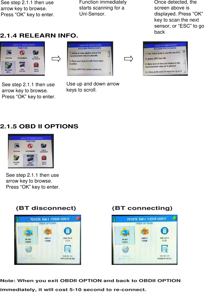  11 See step 2.1.1 then use arrow key to browse. Press “OK” key to enter. . See step 2.1.1 then use arrow key to browse. Press “OK” key to enter.  See step 2.1.1 then use arrow key to browse. Press “OK” key to enter.       2.1.4 RELEARN INFO.          2.1.5 OBD II OPTIONS             (BT disconnect)                  (BT connecting)        Note: When you exit OBDII OPTION and back to OBDII OPTION immediately, it will cost 5-10 second to re-connect.   Function immediately starts scanning for a Uni-Sensor. Once detected, the screen above is displayed. Press “OK” key to scan the next sensor, or “ESC” to go back Use up and down arrow keys to scroll. 