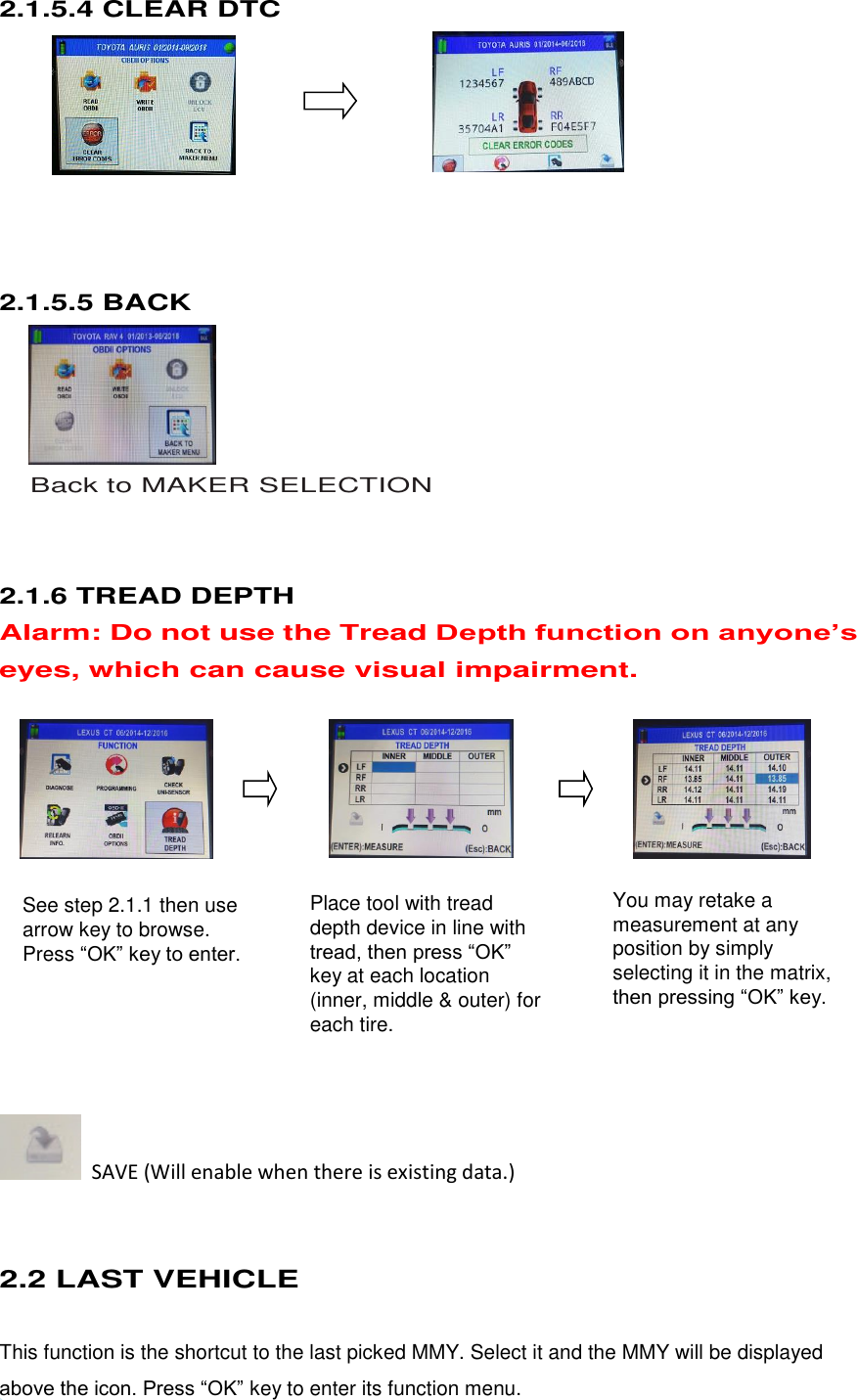  13 See step 2.1.1 then use arrow key to browse. Press “OK” key to enter.  Place tool with tread depth device in line with tread, then press “OK” key at each location (inner, middle &amp; outer) for each tire.  You may retake a measurement at any position by simply selecting it in the matrix, then pressing “OK” key.  2.1.5.4 CLEAR DTC        2.1.5.5 BACK       Back to MAKER SELECTION   2.1.6 TREAD DEPTH Alarm: Do not use the Tread Depth function on anyone’s eyes, which can cause visual impairment.               SAVE (Will enable when there is existing data.)  2.2 LAST VEHICLE This function is the shortcut to the last picked MMY. Select it and the MMY will be displayed above the icon. Press “OK” key to enter its function menu. 