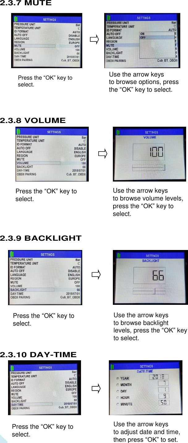  16 Use the arrow keys   to browse options, press the “OK” key to select.  Press the “OK” key to select. Press the “OK” key to select.    Press the “OK” key to select.  Use the arrow keys   to browse volume levels, press the “OK” key to select.  Press the “OK” key to select.  Use the arrow keys   to browse backlight levels, press the “OK” key to select.  Press the “OK” key to select.  Use the arrow keys   to adjust date and time, then press “OK” to set.   2.3.7 MUTE              2.3.8 VOLUME              2.3.9 BACKLIGHT               2.3.10 DAY-TIME          