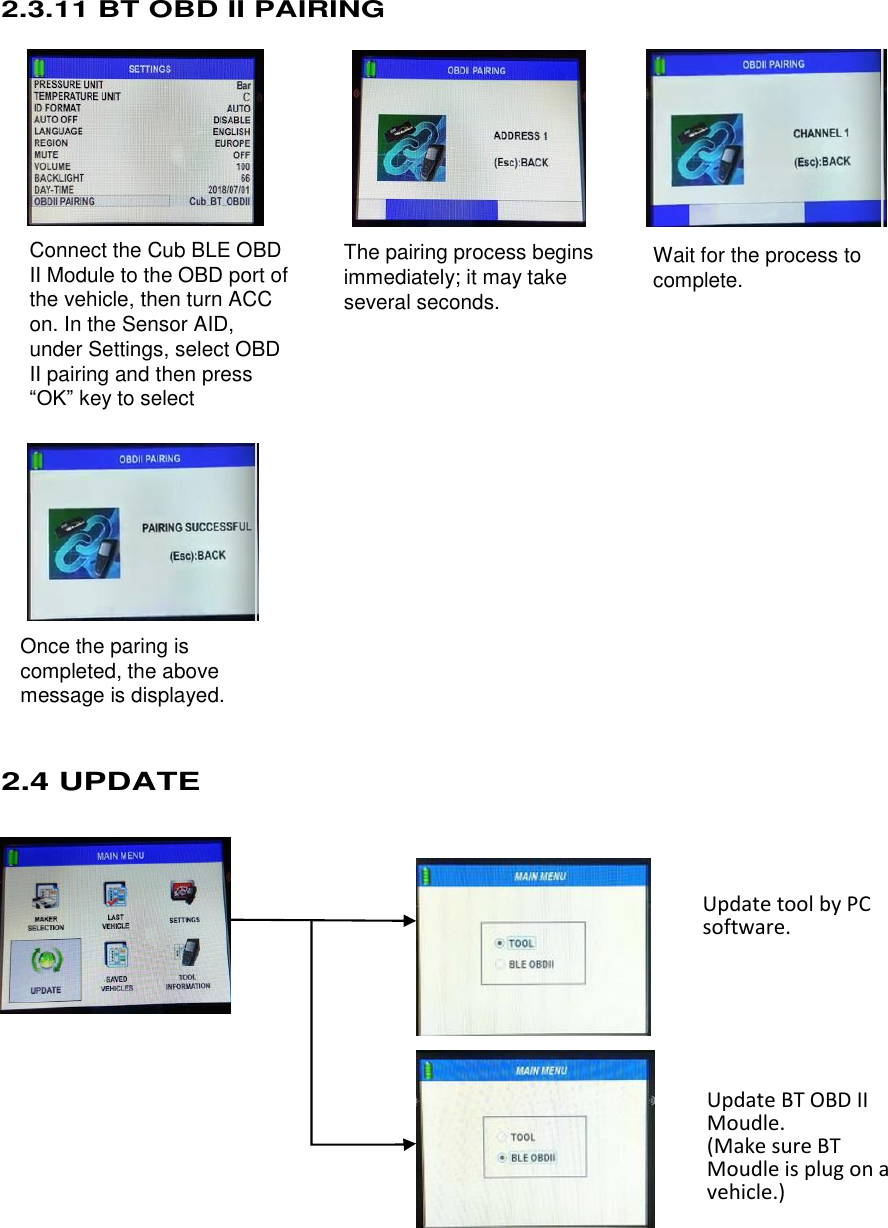  17 Connect the Cub BLE OBD II Module to the OBD port of the vehicle, then turn ACC on. In the Sensor AID,   under Settings, select OBD II pairing and then press “OK” key to select  The pairing process begins immediately; it may take several seconds.  Wait for the process to complete.  Once the paring is completed, the above message is displayed.    2.3.11 BT OBD II PAIRING                              2.4 UPDATE                        Update tool by PC software.    Update BT OBD II Moudle. (Make sure BT Moudle is plug on a vehicle.)  