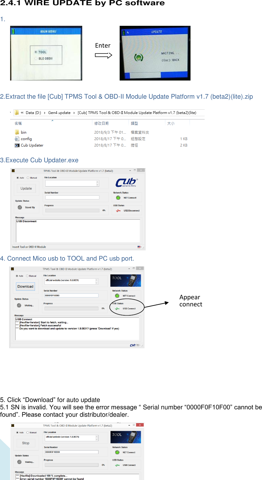  18 2.4.1 WIRE UPDATE by PC software  1.             2.Extract the file [Cub] TPMS Tool &amp; OBD-II Module Update Platform v1.7 (beta2)(lite).zip         3.Execute Cub Updater.exe              4. Connect Mico usb to TOOL and PC usb port.                    5. Click “Download” for auto update 5.1 SN is invalid. You will see the error message “ Serial number “0000F0F10F00” cannot be found”. Please contact your distributor/dealer.    Enter Appear connect 