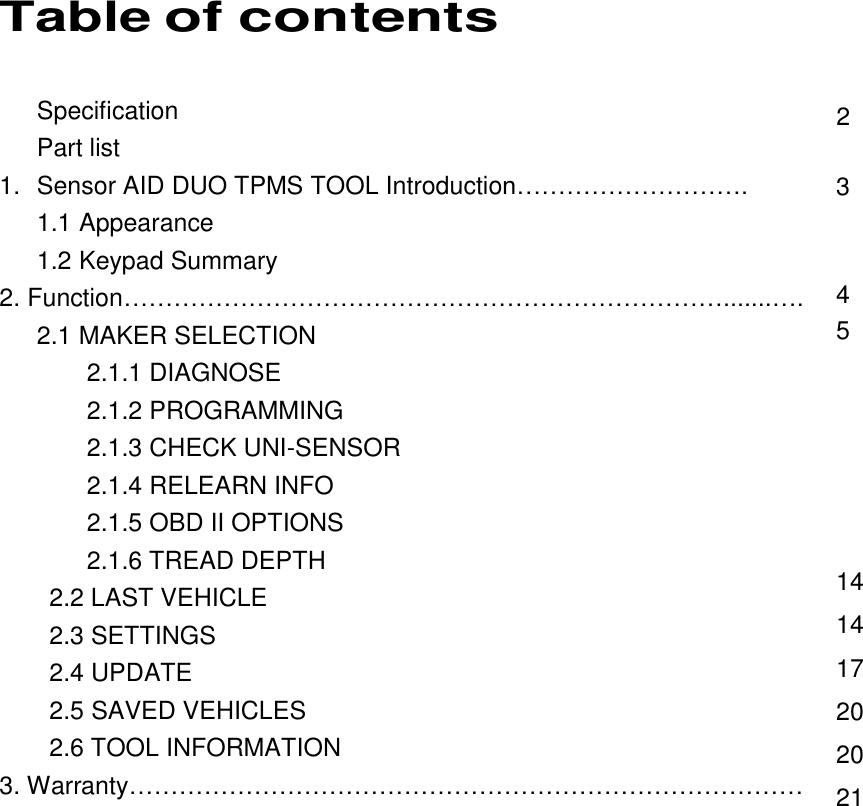  1 Table of contents Specification Part list 1.  Sensor AID DUO TPMS TOOL Introduction………………………. 1.1 Appearance 1.2 Keypad Summary 2. Function……………………………………………………………….......….    2.1 MAKER SELECTION        2.1.1 DIAGNOSE        2.1.2 PROGRAMMING        2.1.3 CHECK UNI-SENSOR        2.1.4 RELEARN INFO        2.1.5 OBD II OPTIONS        2.1.6 TREAD DEPTH     2.2 LAST VEHICLE     2.3 SETTINGS     2.4 UPDATE     2.5 SAVED VEHICLES     2.6 TOOL INFORMATION 3. Warranty………………………………………………………………………                2  3   4 5       14 14 17 20 20 21 