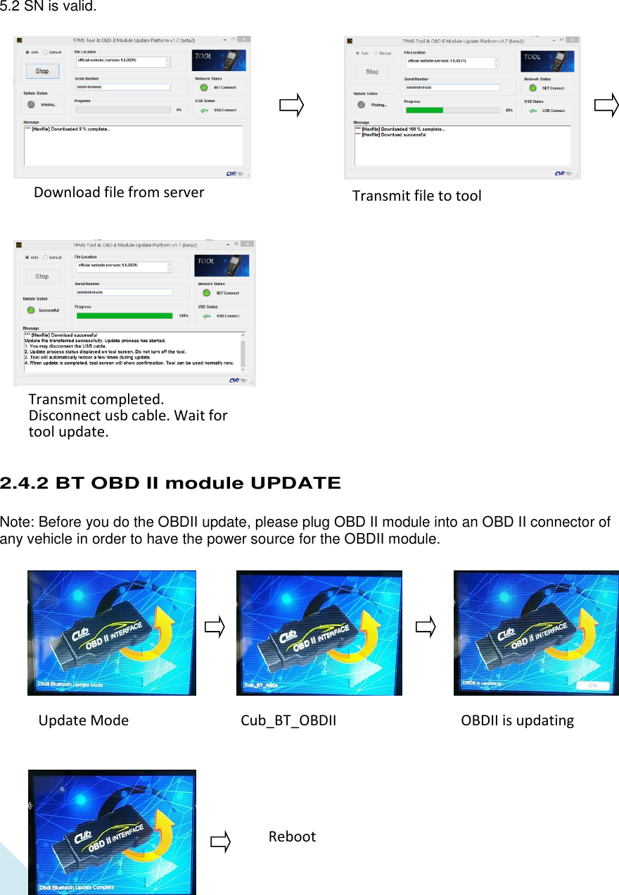  19           5.2 SN is valid.                            2.4.2 BT OBD II module UPDATE  Note: Before you do the OBDII update, please plug OBD II module into an OBD II connector of any vehicle in order to have the power source for the OBDII module.                   Update Mode Cub_BT_OBDII OBDII is updating Reboot Download file from server Transmit file to tool Transmit completed. Disconnect usb cable. Wait for tool update. 