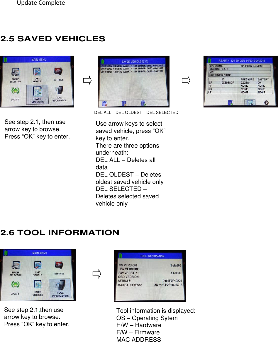  20 See step 2.1, then use arrow key to browse. Press “OK” key to enter.  Use arrow keys to select saved vehicle, press “OK” key to enter.   There are three options underneath:   DEL ALL – Deletes all data DEL OLDEST – Deletes oldest saved vehicle only DEL SELECTED – Deletes selected saved vehicle only See step 2.1,then use arrow key to browse. Press “OK” key to enter.  Tool information is displayed: OS – Operating Sytem H/W – Hardware F/W – Firmware MAC ADDRESS           2.5 SAVED VEHICLES                                      DEL ALL  DEL OLDEST    DEL SELECTED               2.6 TOOL INFORMATION         Update Complete 