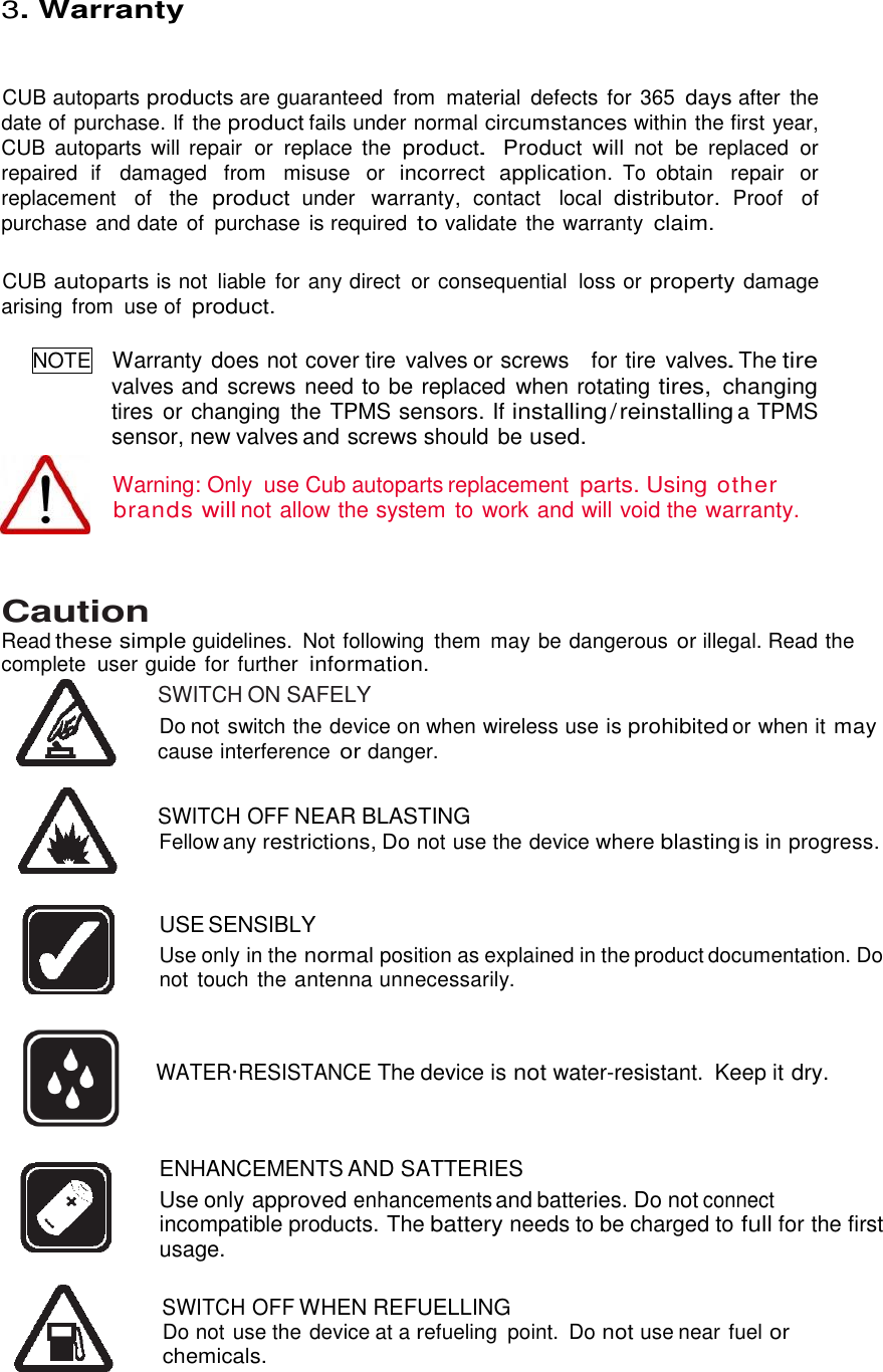  21 3. Warranty CUB autoparts products are guaranteed  from  material  defects for 365 days after  the date of purchase. lf the product fails under normal circumstances within the first year, CUB  autoparts  will  repair  or  replace  the product. Product  will not be  replaced  or repaired  if  damaged  from  misuse  or incorrect  application. To obtain  repair  or replacement  of the product under warranty, contact  local distributor. Proof  of purchase and date of  purchase is required to validate  the warranty claim.    CUB autoparts is not  liable for any direct  or consequential  loss or property damage arising  from  use of product.  NOTE  Warranty does not cover tire valves or screws    for tire  valves. The tire valves and screws need to be replaced  when rotating tires, changing tires or changing  the TPMS sensors. If installing / reinstalling a TPMS sensor, new valves and screws should be used.  Warning: Only  use Cub autoparts replacement parts. Using other brands will not allow the system to work and will void the warranty.    Caution   Read these simple guidelines.  Not following  them  may be dangerous or illegal. Read the complete  user guide for further information. SWITCH ON SAFELY Do not switch the device on when wireless use is prohibited or when it may cause interference or danger.    SWITCH OFF NEAR BLASTING Fellow any restrictions, Do not use the device where blasting is in progress.   USE SENSIBLY Use only in the normal position as explained in the product documentation. Do not  touch the antenna unnecessarily.    WATER·RESISTANCE The device is not water-resistant.  Keep it dry.    ENHANCEMENTS AND SATTERIES Use only approved enhancements and batteries. Do not connect incompatible products. The battery needs to be charged to full for the first usage.   SWITCH OFF WHEN REFUELLING Do not use the device at a refueling  point.  Do not use near fuel or chemicals.  