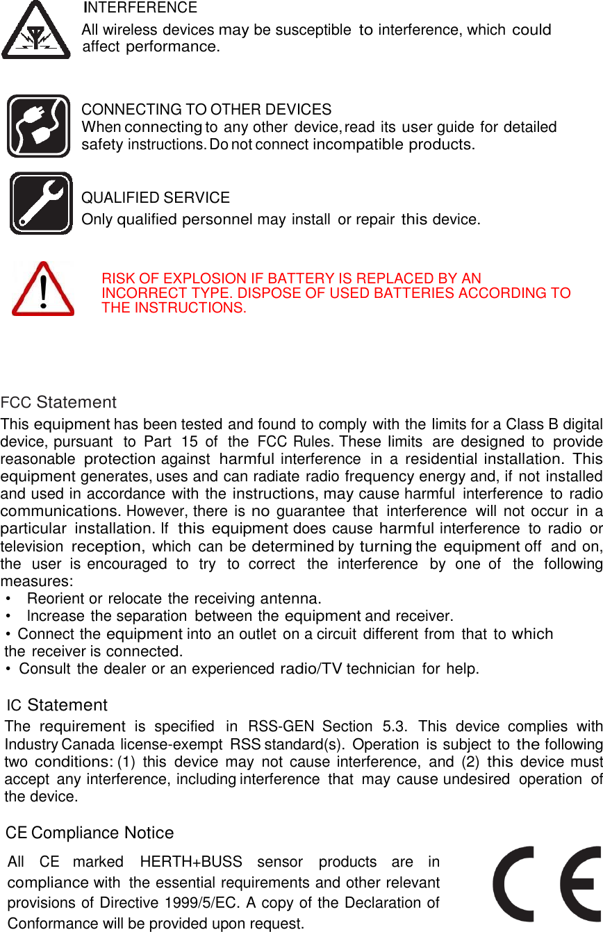  22   INTERFERENCE All wireless devices may be susceptible to interference, which could affect performance.    CONNECTING TO OTHER DEVICES When connecting to any other  device, read its user guide for detailed safety instructions. Do not connect incompatible products.   QUALIFIED SERVICE   Only qualified personnel may install  or repair this device.    RISK OF EXPLOSION IF BATTERY IS REPLACED BY AN INCORRECT TYPE. DISPOSE OF USED BATTERIES ACCORDING TO THE INSTRUCTIONS.      FCC Statement This equipment has been tested and found to comply with the Iimits for a Class B digital device, pursuant  to  Part  15 of  the FCC Rules. These Iimits  are designed to  provide reasonable protection against harmful interference  in  a residential installation.  This equipment generates, uses and can radiate radio frequency energy and, if not installed and used in accordance with the instructions, may cause harmful  interference  to radio communications. However, there is no guarantee  that  interference  will  not occur in a particular  installation. lf this equipment does cause harmful interference  to  radio  or television reception, which  can be determined by turning the equipment off  and on, the  user is encouraged  to  try  to  correct  the  interference  by one of  the  following measures: •    Reorient or relocate the receiving antenna. •    lncrease the separation  between the equipment and receiver. •  Connect the equipment into an outlet on a circuit  different from  that  to which the receiver is connected. •  Consult the dealer or an experienced radio/TV technician  for help.  IC Statement The requirement is  specified  in RSS-GEN Section  5.3.  This  device  complies  with Industry Canada license-exempt  RSS standard(s).  Operation  is subject to the following two conditions: (1)  this  device  may  not  cause interference,  and  (2) this device must accept any interference, including interference  that  may cause undesired  operation  of the device.  CE Compliance Notice          All CE marked  HERTH+BUSS  sensor  products  are  in compliance with  the essential requirements and other relevant provisions of Directive 1999/5/EC. A copy of the Declaration of Conformance will be provided upon request.   