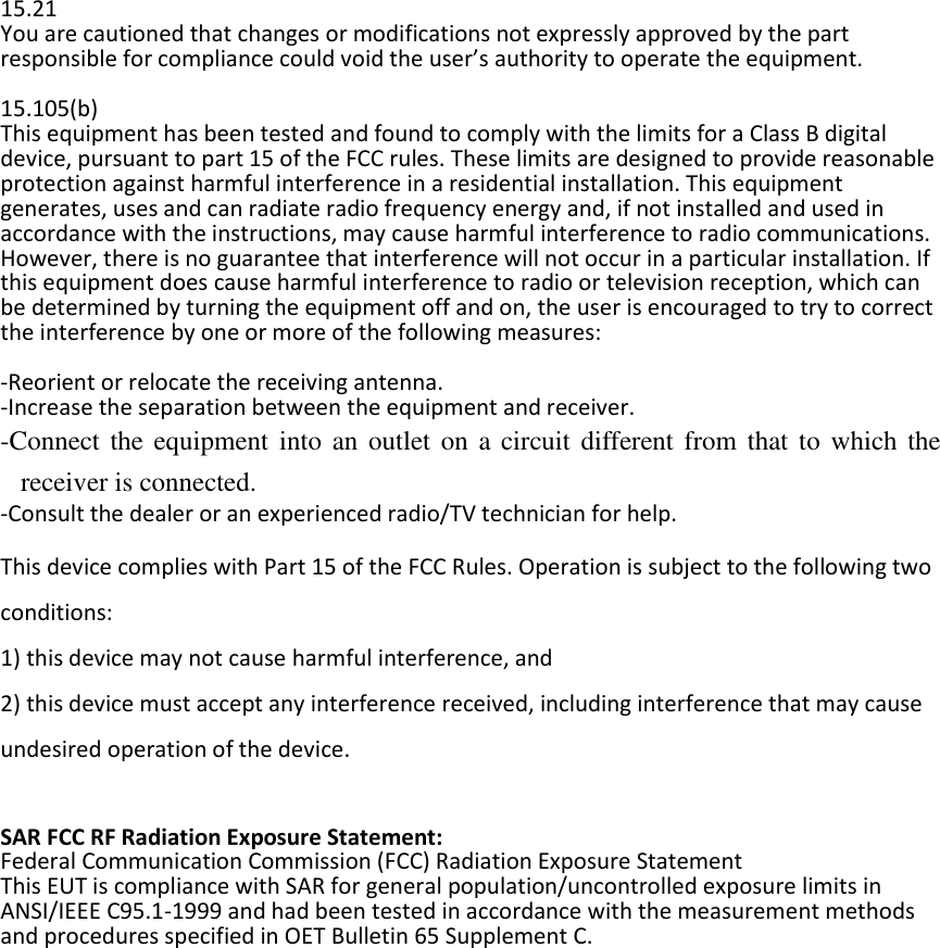  23  15.21 You are cautioned that changes or modifications not expressly approved by the part responsible for compliance could void the user’s authority to operate the equipment.  15.105(b) This equipment has been tested and found to comply with the limits for a Class B digital device, pursuant to part 15 of the FCC rules. These limits are designed to provide reasonable protection against harmful interference in a residential installation. This equipment generates, uses and can radiate radio frequency energy and, if not installed and used in accordance with the instructions, may cause harmful interference to radio communications. However, there is no guarantee that interference will not occur in a particular installation. If this equipment does cause harmful interference to radio or television reception, which can be determined by turning the equipment off and on, the user is encouraged to try to correct the interference by one or more of the following measures:  -Reorient or relocate the receiving antenna. -Increase the separation between the equipment and receiver. -Connect the equipment  into an outlet on a  circuit different from  that to  which the receiver is connected. -Consult the dealer or an experienced radio/TV technician for help.  This device complies with Part 15 of the FCC Rules. Operation is subject to the following two conditions: 1) this device may not cause harmful interference, and 2) this device must accept any interference received, including interference that may cause undesired operation of the device.  SAR FCC RF Radiation Exposure Statement: Federal Communication Commission (FCC) Radiation Exposure Statement This EUT is compliance with SAR for general population/uncontrolled exposure limits in ANSI/IEEE C95.1-1999 and had been tested in accordance with the measurement methods and procedures specified in OET Bulletin 65 Supplement C. 