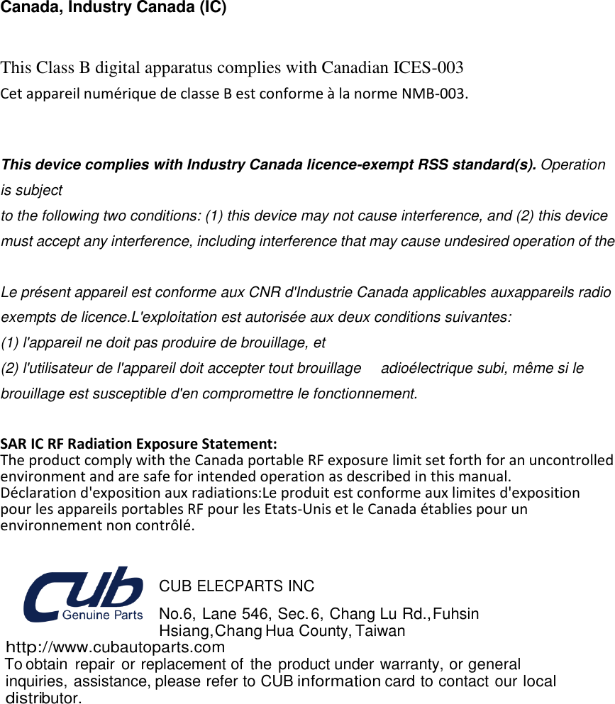  24   Canada, Industry Canada (IC)  This Class B digital apparatus complies with Canadian ICES-003   Cet appareil numérique de classe B est conforme à la norme NMB-003.   This device complies with Industry Canada licence-exempt RSS standard(s). Operation is subject   to the following two conditions: (1) this device may not cause interference, and (2) this device   must accept any interference, including interference that may cause undesired operation of the    Le présent appareil est conforme aux CNR d&apos;Industrie Canada applicables auxappareils radio exempts de licence.L&apos;exploitation est autorisée aux deux conditions suivantes: (1) l&apos;appareil ne doit pas produire de brouillage, et (2) l&apos;utilisateur de l&apos;appareil doit accepter tout brouillage     adioélectrique subi, même si le brouillage est susceptible d&apos;en compromettre le fonctionnement.  SAR IC RF Radiation Exposure Statement: The product comply with the Canada portable RF exposure limit set forth for an uncontrolled environment and are safe for intended operation as described in this manual.   Déclaration d&apos;exposition aux radiations:Le produit est conforme aux limites d&apos;exposition pour les appareils portables RF pour les Etats-Unis et le Canada établies pour un environnement non contrôlé.   CUB ELECPARTS INC No.6, Lane 546, Sec. 6, Chang Lu Rd., Fuhsin Hsiang,Chang Hua County, Taiwan http://www.cubautoparts.com To obtain  repair or replacement of the product under warranty, or general inquiries, assistance, please refer to CUB information card to contact our local distributor. 