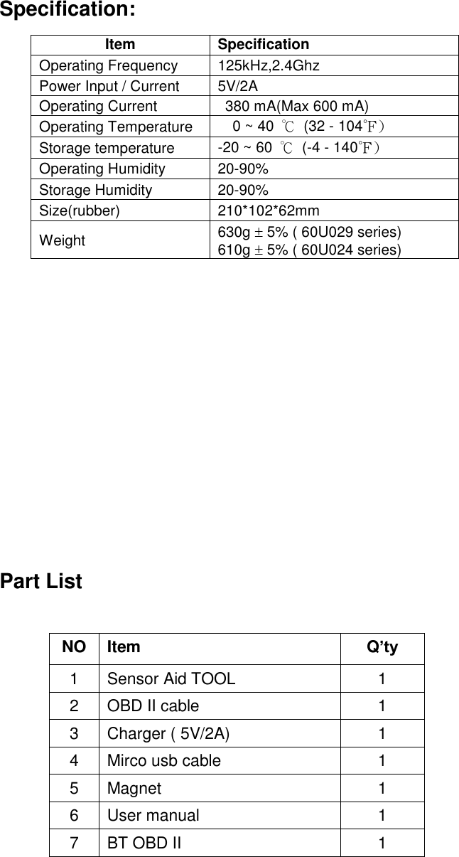  2 Specification:                     Part List                    Item Specification Operating Frequency 125kHz,2.4Ghz Power Input / Current 5V/2A Operating Current  380 mA(Max 600 mA) Operating Temperature 0 ~ 40  ℃  (32 - 104℉) Storage temperature -20 ~ 60  ℃ (-4 - 140℉) Operating Humidity 20-90% Storage Humidity 20-90% Size(rubber) 210*102*62mm Weight 630g  5% ( 60U029 series) 610g  5% ( 60U024 series) NO Item Q’ty 1 Sensor Aid TOOL 1 2 OBD II cable 1 3 Charger ( 5V/2A) 1 4 Mirco usb cable 1 5 Magnet 1 6 User manual 1 7 BT OBD II 1 